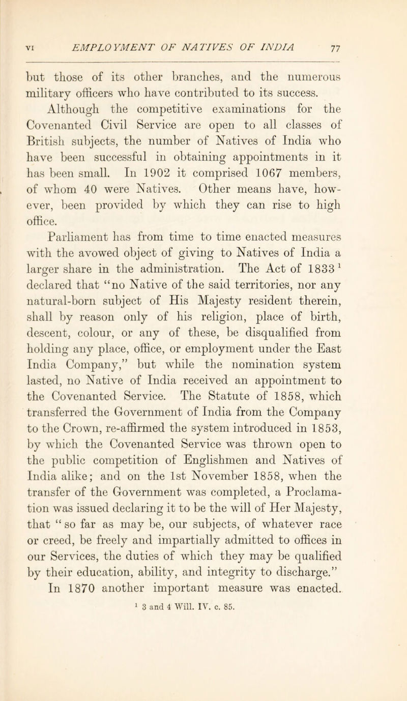 but those of its other branches, and the numerous military officers who have contributed to its success. Although the competitive examinations for the Covenanted Civil Service are open to all classes of British subjects, the number of Natives of India who have been successful in obtaining appointments in it has been small. In 1902 it comprised 1067 members, of whom 40 were Natives. Other means have, how- ever, been provided by which they can rise to high office. Parliament has from time to time enacted measures with the avowed object of giving to Natives of India a larger share in the administration. The Act of 1833 1 declared that “no Native of the said territories, nor any natural-born subject of His Majesty resident therein, shall by reason only of his religion, place of birth, descent, colour, or any of these, be disqualified from holding any place, office, or employment under the East India Company,” but while the nomination system lasted, no Native of India received an appointment to the Covenanted Service. The Statute of 1858, which transferred the Government of India from the Company to the Crown, re-affirmed the system introduced in 1853, by which the Covenanted Service was thrown open to the public competition of Englishmen and Natives of India alike; and on the 1st November 1858, when the transfer of the Government was completed, a Proclama- tion was issued declaring it to be the will of Her Majesty, that “ so far as may be, our subjects, of whatever race or creed, be freely and impartially admitted to offices in our Services, the duties of which they may be qualified by their education, ability, and integrity to discharge.” In 1870 another important measure was enacted. 1 3 and 4 Will. IV. c. 85.