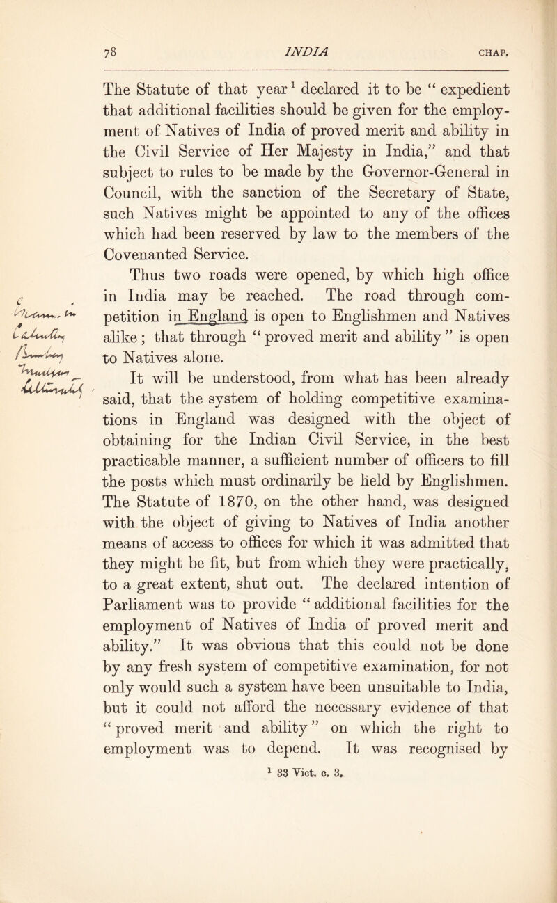 C The Statute of that year1 declared it to be “ expedient that additional facilities should be given for the employ- ment of Natives of India of proved merit and ability in the Civil Service of Her Majesty in India,” and that subject to rules to be made by the Governor-General in Council, with the sanction of the Secretary of State, such Natives might be appointed to any of the offices which had been reserved by law to the members of the Covenanted Service. Thus two roads were opened, by which high office in India may be reached. The road through com- petition in England is open to Englishmen and Natives alike ; that through “ proved merit and ability ” is open to Natives alone. It will be understood, from what has been already said, that the system of holding competitive examina- tions in England was designed with the object of obtaining for the Indian Civil Service, in the best practicable manner, a sufficient number of officers to fill the posts which must ordinarily be held by Englishmen. The Statute of 1870, on the other hand, was designed with the object of giving to Natives of India another means of access to offices for which it was admitted that they might be fit, but from which they were practically, to a great extent, shut out. The declared intention of Parliament was to provide “ additional facilities for the employment of Natives of India of proved merit and ability.” It was obvious that this could not be done by any fresh system of competitive examination, for not only would such a system have been unsuitable to India, but it could not afford the necessary evidence of that “ proved merit and ability ” on which the right to employment was to depend. It was recognised by 1 33 Viet. c. 3.