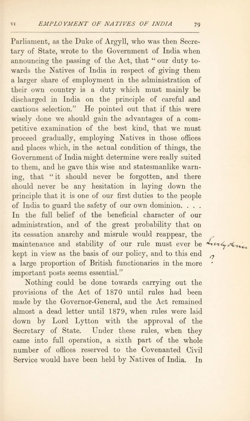 Parliament, as the Duke of Argyll, who was then Secre- tary of State, wrote to the Government of India when announcing the passing of the Act, that “ our duty to- wards the Natives of India in respect of giving them a larger share of employment in the administration of their own country is a duty which must mainly be discharged in India on the principle of careful and cautious selection.” He pointed out that if this were wisely done we should gain the advantages of a com- petitive examination of the best kind, that we must proceed gradually, employing Natives in those offices and places which, in the actual condition of things, the Government of India might determine were really suited to them, and he gave this wise and statesmanlike warn- ing, that “ it should never be forgotten, and there should never be any hesitation in laying down the principle that it is one of our first duties to the people of India to guard the safety of our own dominion. . . . In the full belief of the beneficial character of our administration, and of the great probability that on its cessation anarchy and misrule would reappear, the maintenance and stability of our rule must ever be kept in view as the basis of our policy, and to this end a large proportion of British functionaries in the more important posts seems essential.” Nothing could be done towards carrying out the provisions of the Act of 1870 until rules had been made by the Governor-General, and the Act remained almost a dead letter until 1879, when rules were laid down by Lord Lytton with the approval of the Secretary of State. Under these rules, when they came into full operation, a sixth part of the whole number of offices reserved to the Covenanted Civil Service would have been held by Natives of India. In o