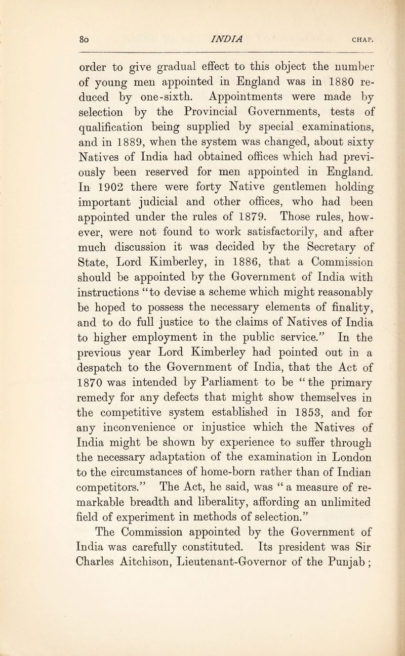 order to give gradual effect to this object the number of young men appointed in England was in 1880 re- duced by one-sixth. Appointments were made by selection by the Provincial Governments, tests of qualification being supplied by special examinations, and in 1889, when the system was changed, about sixty Natives of India had obtained offices which had previ- ously been reserved for men appointed in England. In 1902 there were forty Native gentlemen holding important judicial and other offices, who had been appointed under the rules of 1879. Those rules, how- ever, were not found to work satisfactorily, and after much discussion it was decided by the Secretary of State, Lord Kimberley, in 1886, that a Commission should be appointed by the Government of India with instructions “to devise a scheme which might reasonably be hoped to possess the necessary elements of finality, and to do full justice to the claims of Natives of India to higher employment in the public service.” In the previous year Lord Kimberley had pointed out in a despatch to the Government of India, that the Act of 1870 was intended by Parliament to be “the primary remedy for any defects that might show themselves in the competitive system established in 1853, and for any inconvenience or injustice which the Natives of India might be shown by experience to suffer through the necessary adaptation of the examination in London to the circumstances of home-born rather than of Indian competitors.” The Act, he said, was “ a measure of re- markable breadth and liberality, affording an unlimited field of experiment in methods of selection.” The Commission appointed by the Government of India was carefully constituted. Its president was Sir Charles Aitchison, Lieutenant-Governor of the Punjab;