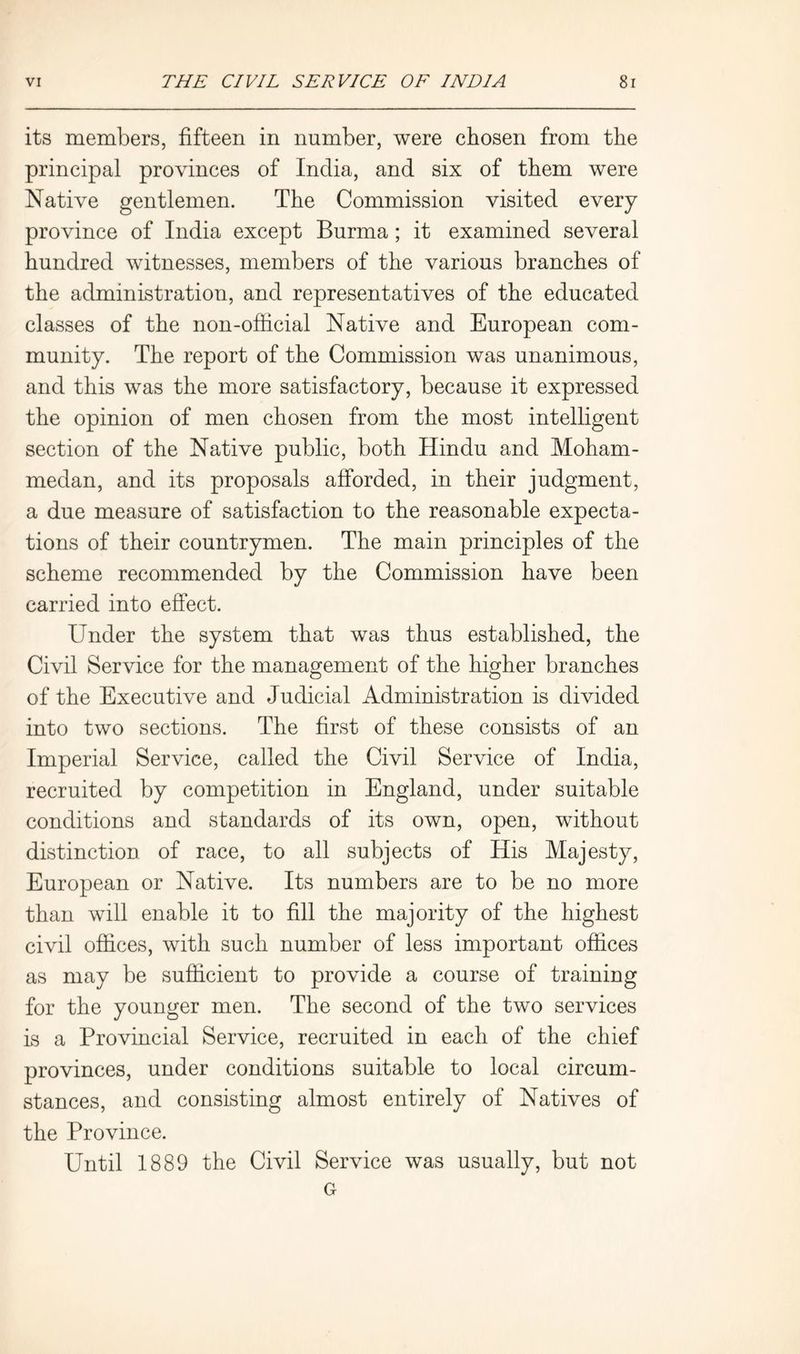 its members, fifteen in number, were chosen from the principal provinces of India, and six of them were Native gentlemen. The Commission visited every province of India except Burma; it examined several hundred witnesses, members of the various branches of the administration, and representatives of the educated classes of the non-official Native and European com- munity. The report of the Commission was unanimous, and this was the more satisfactory, because it expressed the opinion of men chosen from the most intelligent section of the Native public, both Hindu and Moham- medan, and its proposals afforded, in their judgment, a due measure of satisfaction to the reasonable expecta- tions of their countrymen. The main principles of the scheme recommended by the Commission have been carried into effect. Under the system that was thus established, the Civil Service for the management of the higher branches of the Executive and Judicial Administration is divided into two sections. The first of these consists of an Imperial Service, called the Civil Service of India, recruited by competition in England, under suitable conditions and standards of its own, open, without distinction of race, to all subjects of His Majesty, European or Native. Its numbers are to be no more than will enable it to fill the majority of the highest civil offices, with such number of less important offices as may be sufficient to provide a course of training for the younger men. The second of the two services is a Provincial Service, recruited in each of the chief provinces, under conditions suitable to local circum- stances, and consisting almost entirely of Natives of the Province. Until 1889 the Civil Service was usually, but not G