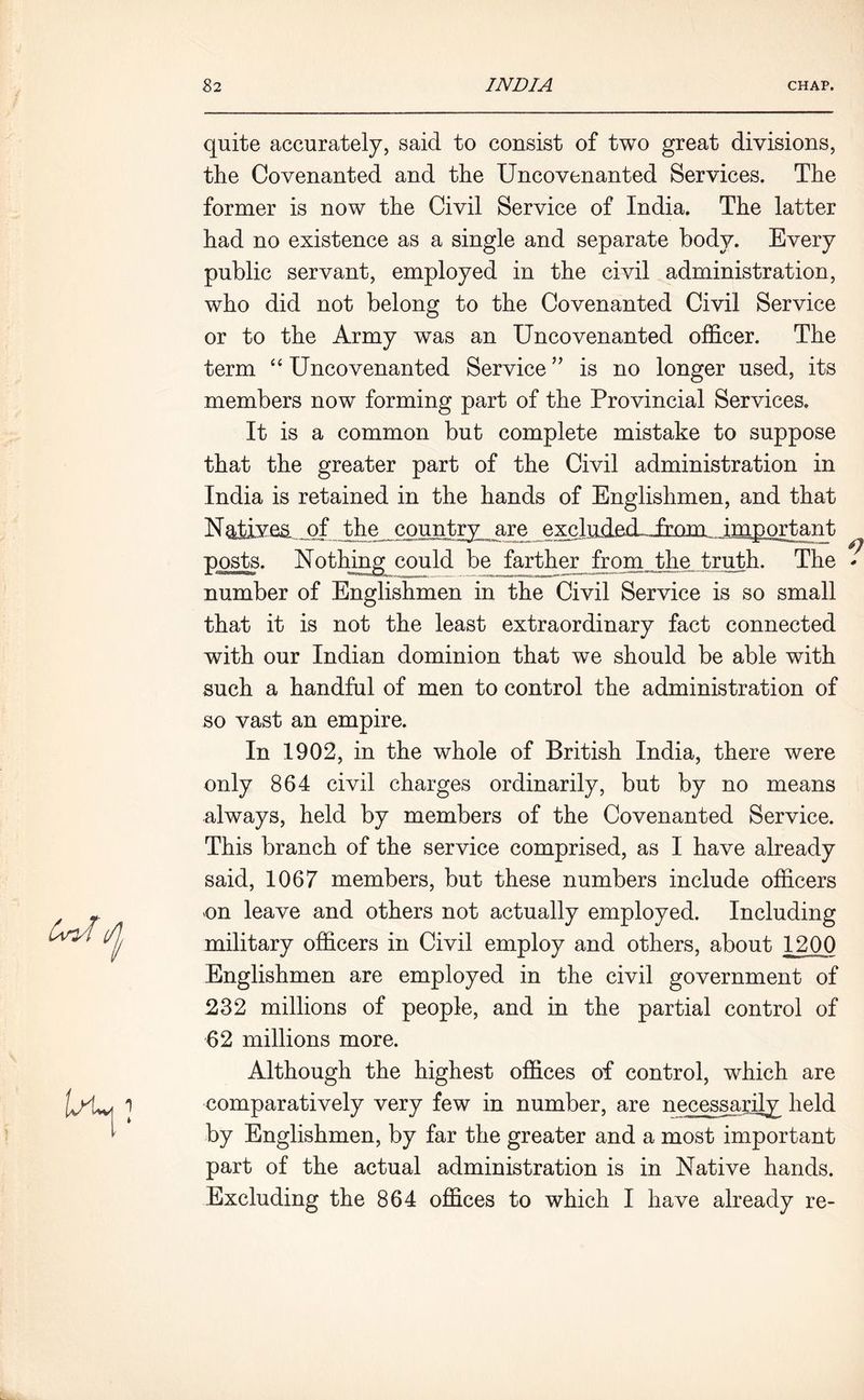 quite accurately, said to consist of two great divisions, the Covenanted and the Uncovenanted Services. The former is now the Civil Service of India. The latter had no existence as a single and separate body. Every public servant, employed in the civil administration, who did not belong to the Covenanted Civil Service or to the Army was an Uncovenanted officer. The term “ Uncovenanted Service ” is no longer used, its members now forming part of the Provincial Services. It is a common but complete mistake to suppose that the greater part of the Civil administration in India is retained in the hands of Englishmen, and that Ng±iye& _ofthe country are excluderLTrom important posts. Nothing could be farther from the truth. The number of Englishmen in the Civil Service is so small that it is not the least extraordinary fact connected with our Indian dominion that we should be able with such a handful of men to control the administration of so vast an empire. In 1902, in the whole of British India, there were only 864 civil charges ordinarily, but by no means always, held by members of the Covenanted Service. This branch of the service comprised, as I have already said, 1067 members, but these numbers include officers on leave and others not actually employed. Including military officers in Civil employ and others, about 1200 Englishmen are employed in the civil government of 232 millions of people, and in the partial control of 62 millions more. Although the highest offices of control, which are comparatively very few in number, are necessarily held by Englishmen, by far the greater and a most important part of the actual administration is in Native hands. Excluding the 864 offices to which I have already re-