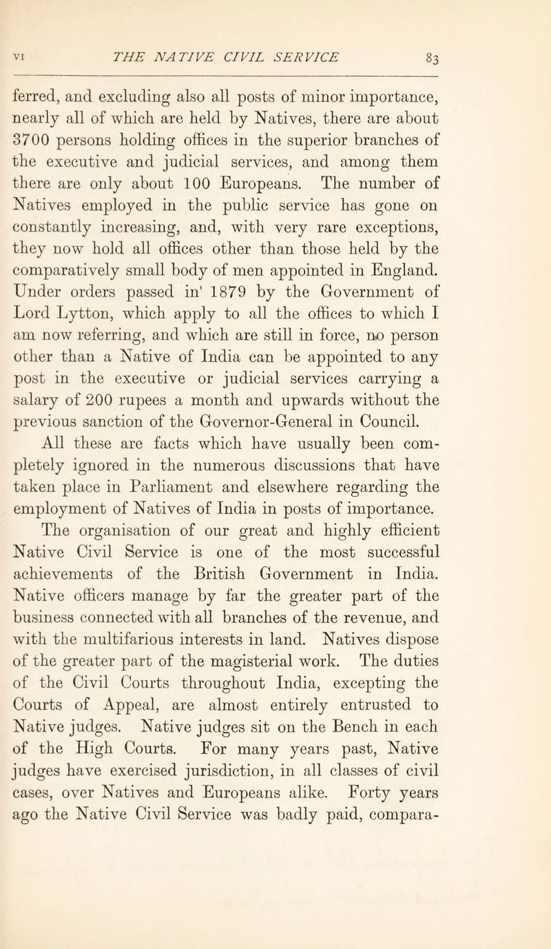 ferred, and excluding also all posts of minor importance, nearly all of which are held by Natives, there are about 3700 persons holding offices in the superior branches of the executive and judicial services, and among them there are only about 100 Europeans. The number of Natives employed in the public service has gone on constantly increasing, and, with very rare exceptions, they now hold all offices other than those held by the comparatively small body of men appointed in England. Under orders passed in’ 1879 by the Government of Lord Lytton, which apply to all the offices to which I am now referring, and which are still in force, no person other than a Native of India can be appointed to any post in the executive or judicial services carrying a salary of 200 rupees a month and upwards without the previous sanction of the Governor-General in Council. All these are facts which have usually been com- pletely ignored in the numerous discussions that have taken place in Parliament and elsewhere regarding the employment of Natives of India in posts of importance. The organisation of our great and highly efficient Native Civil Service is one of the most successful achievements of the British Government in India. Native officers manage by far the greater part of the business connected with all branches of the revenue, and with the multifarious interests in land. Natives dispose of the greater part of the magisterial work. The duties of the Civil Courts throughout India, excepting the Courts of Appeal, are almost entirely entrusted to Native judges. Native judges sit on the Bench in each of the High Courts. For many years past, Native judges have exercised jurisdiction, in all classes of civil cases, over Natives and Europeans alike. Forty years ago the Native Civil Service was badly paid, compara-
