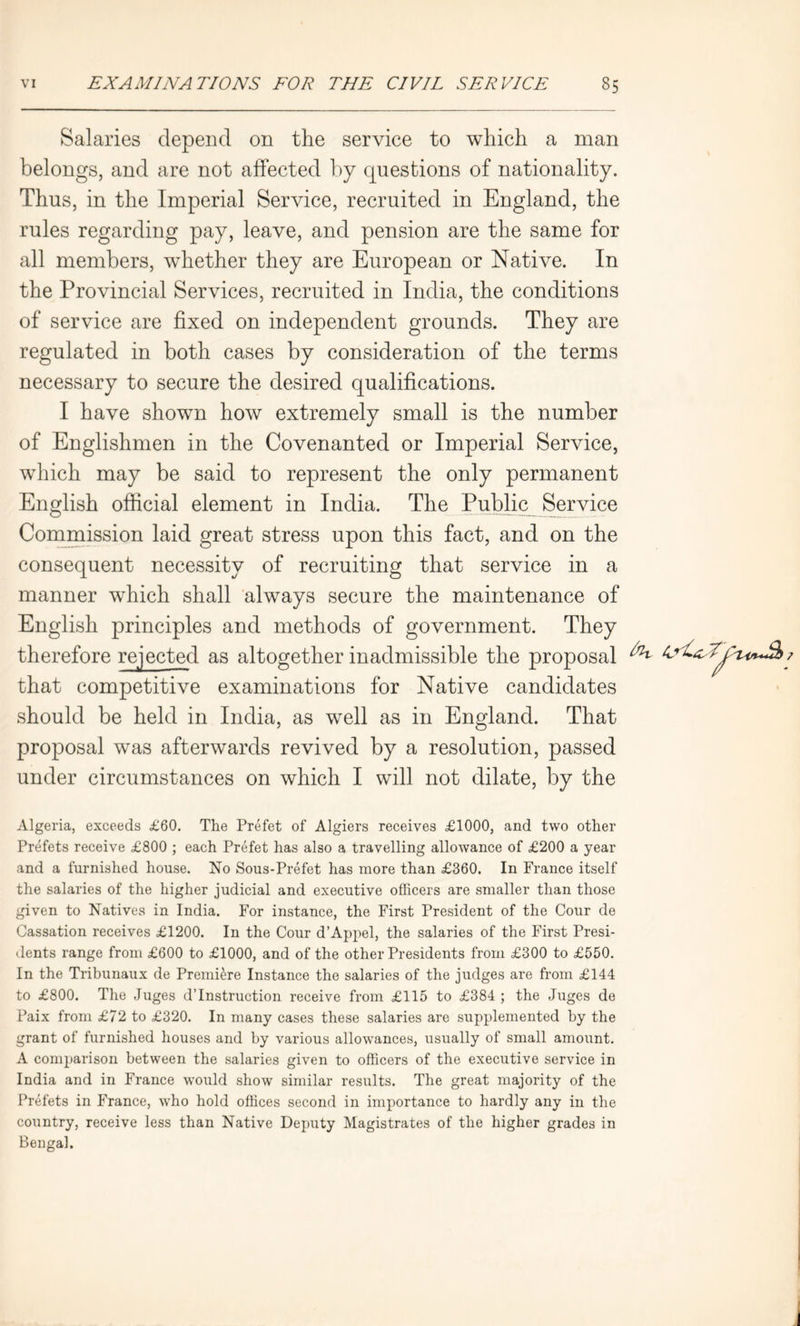 Salaries depend on the service to which a man belongs, and are not affected by questions of nationality. Thus, in the Imperial Service, recruited in England, the rules regarding pay, leave, and pension are the same for all members, whether they are European or Native. In the Provincial Services, recruited in India, the conditions of service are fixed on independent grounds. They are regulated in both cases by consideration of the terms necessary to secure the desired qualifications. I have shown how extremely small is the number of Englishmen in the Covenanted or Imperial Service, which may be said to represent the only permanent English official element in India. The Public Service Commission laid great stress upon this fact, and on the consequent necessity of recruiting that service in a manner which shall always secure the maintenance of English principles and methods of government. They therefore rejected as altogether inadmissible the proposal that competitive examinations for Native candidates should be held in India, as well as in England. That proposal was afterwards revived by a resolution, passed under circumstances on which I will not dilate, by the Algeria, exceeds £60. The Prefet of Algiers receives £1000, and two other Prefets receive £800 ; each Prefet has also a travelling allowance of £200 a year and a furnished house. No Sous-Prefet has more than £360. In France itself the salaries of the higher judicial and executive officers are smaller than those given to Natives in India. For instance, the First President of the Cour de Cassation receives £1200. In the Cour d’Appel, the salaries of the First Presi- dents range from £600 to £1000, and of the other Presidents from £300 to £550. In the Tribunaux de Premiere Instance the salaries of the judges are from £144 to £800. The Juges d’lnstruction receive from £115 to £384 ; the Juges de Paix from £72 to £320. In many cases these salaries are supplemented by the grant of furnished houses and by various allowances, usually of small amount. A comparison between the salaries given to officers of the executive service in India and in France would show similar results. The great majority of the Prefets in France, who hold offices second in importance to hardly any in the country, receive less than Native Deputy Magistrates of the higher grades in