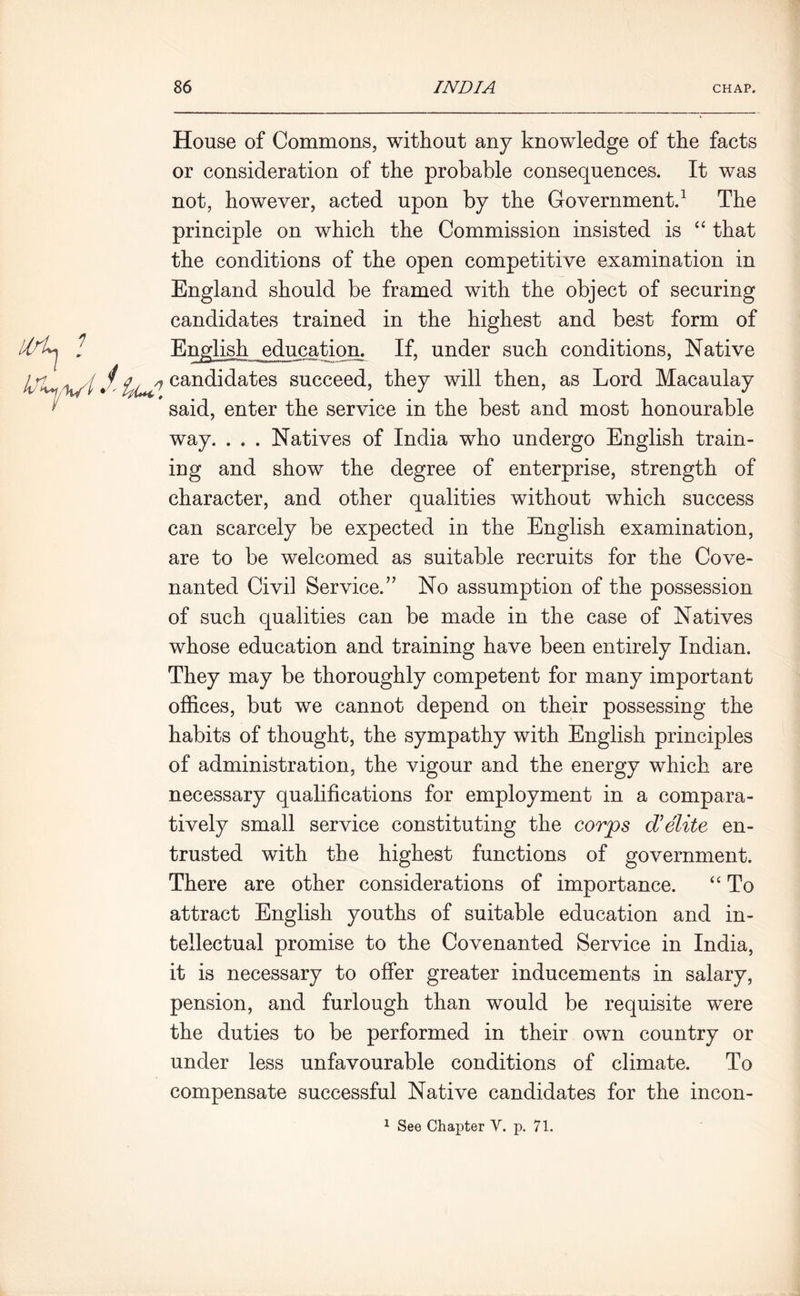 lirl^ * House of Commons, without any knowledge of the facts or consideration of the probable consequences. It was not, however, acted upon by the Government.1 The principle on which the Commission insisted is “ that the conditions of the open competitive examination in England should be framed with the object of securing candidates trained in the highest and best form of English education. If, under such conditions, Native Iji^ it// J, candidates succeed, they will then, as Lord Macaulay l' * said, enter the service in the best and most honourable way. . . . Natives of India who undergo English train- ing and show the degree of enterprise, strength of character, and other qualities without which success can scarcely be expected in the English examination, are to be welcomed as suitable recruits for the Cove- nanted Civil Service.” No assumption of the possession of such qualities can be made in the case of Natives whose education and training have been entirely Indian. They may be thoroughly competent for many important offices, but we cannot depend on their possessing the habits of thought, the sympathy with English principles of administration, the vigour and the energy which are necessary qualifications for employment in a compara- tively small service constituting the corps d’elite en- trusted with the highest functions of government. There are other considerations of importance. “ To attract English youths of suitable education and in- tellectual promise to the Covenanted Service in India, it is necessary to offer greater inducements in salary, pension, and furlough than would be requisite were the duties to be performed in their own country or under less unfavourable conditions of climate. To compensate successful Native candidates for the incon- 1 See Chapter V. p. 71.