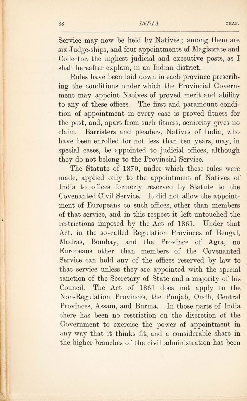 Service may now be held by Natives; among them are six Judge-ships, and four appointments of Magistrate and Collector, the highest judicial and executive posts, as I shall hereafter explain, in an Indian district. Rules have been laid down in each province prescrib- ing the conditions under which the Provincial Govern- ment may appoint Natives of proved merit and ability to any of these offices. The first and paramount condi- tion of appointment in every case is proved fitness for the post, and, apart from such fitness, seniority gives no claim. Barristers and pleaders, Natives of India, who have been enrolled for not less than ten years, may, in special cases, be appointed to judicial offices, although they do not belong to the Provincial Service, The Statute of 1870, under which these rules were made, applied only to the appointment of Natives of India to offices formerly reserved by Statute to the Covenanted Civil Service. It did not allow the appoint- ment of Europeans to such offices, other than members of that service, and in this respect it left untouched the restrictions imposed by the Act of 1861. Under that Act, in the so-called Regulation Provinces of Bengal, Madras, Bombay, and the Province of Agra, no Europeans other than members of the Covenanted Service can hold any of the offices reserved by law to that service unless they are appointed with the special sanction of the Secretary of State and a majority of his Council. The Act of 1861 does not apply to the Non-Regulation Provinces, the Punjab, Oudh, Central Provinces, Assam, and Burma. In those parts of India there has been no restriction on the discretion of the Government to exercise the power of appointment in any way that it thinks fit, and a considerable share in the higher branches of the civil administration has been