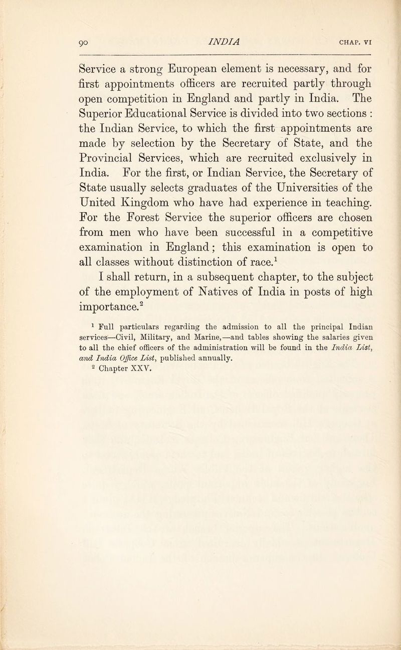 Service a strong European element is necessary, and for first appointments officers are recruited partly through open competition in England and partly in India. The Superior Educational Service is divided into two sections : the Indian Service, to which the first appointments are made by selection by the Secretary of State, and the Provincial Services, which are recruited exclusively in India. For the first, or Indian Service, the Secretary of State usually selects graduates of the Universities of the United Kingdom who have had experience in teaching. For the Forest Service the superior officers are chosen from men who have been successful in a competitive examination in England; this examination is open to all classes without distinction of race.1 I shall return, in a subsequent chapter, to the subject of the employment of Natives of India in posts of high importance.2 1 Full particulars regarding the admission to all the principal Indian services—Civil, Military, and Marine,—and tables showing the salaries given to all the chief officers of the administration will be found in the India List, and India Office List, published annually. 2 Chapter XXV.