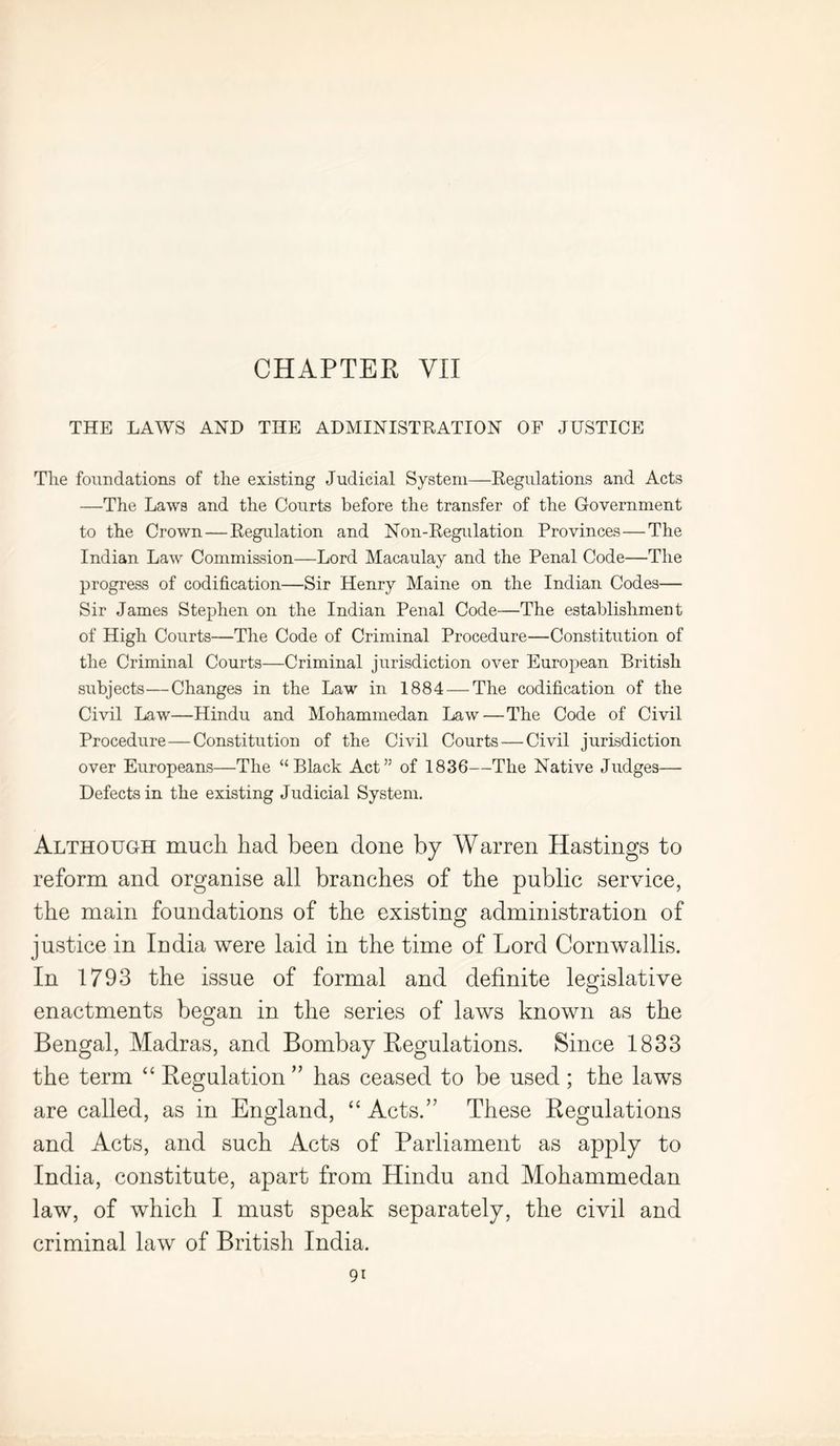 CHAPTER VII THE LAWS AND THE ADMINISTRATION OF JUSTICE The foundations of the existing Judicial System—Regulations and Acts —The Laws and the Courts before the transfer of the Government to the Crown—Regulation and Non-Regulation Provinces—The Indian Law Commission—Lord Macaulay and the Penal Code—The progress of codification—Sir Henry Maine on the Indian Codes— Sir James Stephen on the Indian Penal Code—The establishment of High Courts—The Code of Criminal Procedure—Constitution of the Criminal Courts—Criminal jurisdiction over European British subjects—Changes in the Law in 1884 — The codification of the Civil Law—Hindu and Mohammedan Law—The Code of Civil Procedure—Constitution of the Civil Courts — Civil jurisdiction over Europeans—The “Black Act” of 1836—The Native Judges— Defects in the existing Judicial System. Although much had been done by Warren Hastings to reform and organise all branches of the public service, the main foundations of the existing administration of justice in India were laid in the time of Lord Cornwallis. In 1793 the issue of formal and definite legislative enactments began in the series of laws known as the Bengal, Madras, and Bombay Regulations. Since 1833 the term “ Regulation ” has ceased to be used ; the laws are called, as in England, “ Acts.” These Regulations and Acts, and such Acts of Parliament as apply to India, constitute, apart from Hindu and Mohammedan law, of which I must speak separately, the civil and criminal law of British India.