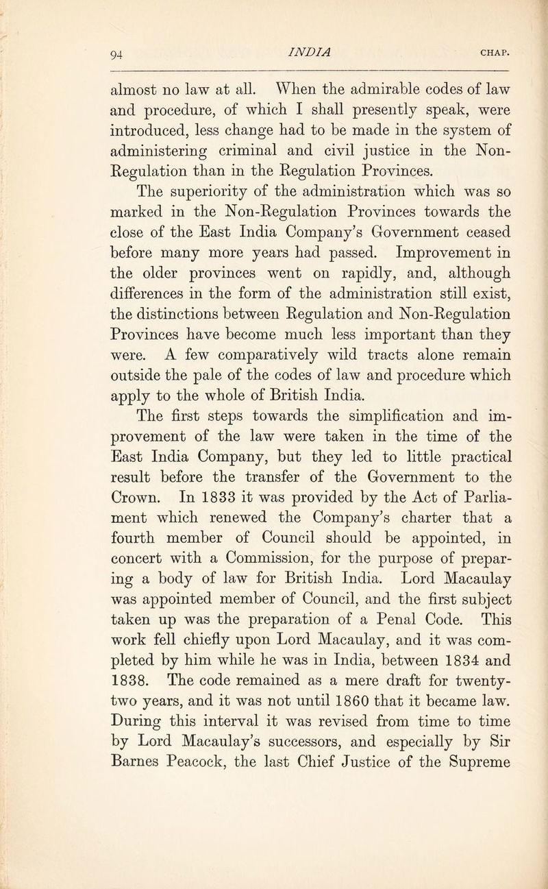 almost no law at all. When the admirable codes of law and procedure, of which I shall presently speak, were introduced, less change had to be made in the system of administering criminal and civil justice in the Non- Regulation than in the Regulation Provinces. The superiority of the administration which was so marked in the Non-Regulation Provinces towards the close of the East India Company's Government ceased before many more years had passed. Improvement in the older provinces went on rapidly, and, although differences in the form of the administration still exist, the distinctions between Regulation and Non-Regulation Provinces have become much less important than they were. A few comparatively wild tracts alone remain outside the pale of the codes of law and procedure which apply to the whole of British India. The first steps towards the simplification and im- provement of the law were taken in the time of the East India Company, but they led to little practical result before the transfer of the Government to the Crown. In 1833 it was provided by the Act of Parlia- ment which renewed the Company's charter that a fourth member of Council should be appointed, in concert with a Commission, for the purpose of prepar- ing a body of law for British India. Lord Macaulay was appointed member of Council, and the first subject taken up was the preparation of a Penal Code. This work fell chiefly upon Lord Macaulay, and it was com- pleted by him while he was in India, between 1834 and 1838. The code remained as a mere draft for twenty- two years, and it was not until 1860 that it became law. During this interval it was revised from time to time by Lord Macaulay's successors, and especially by Sir Barnes Peacock, the last Chief Justice of the Supreme