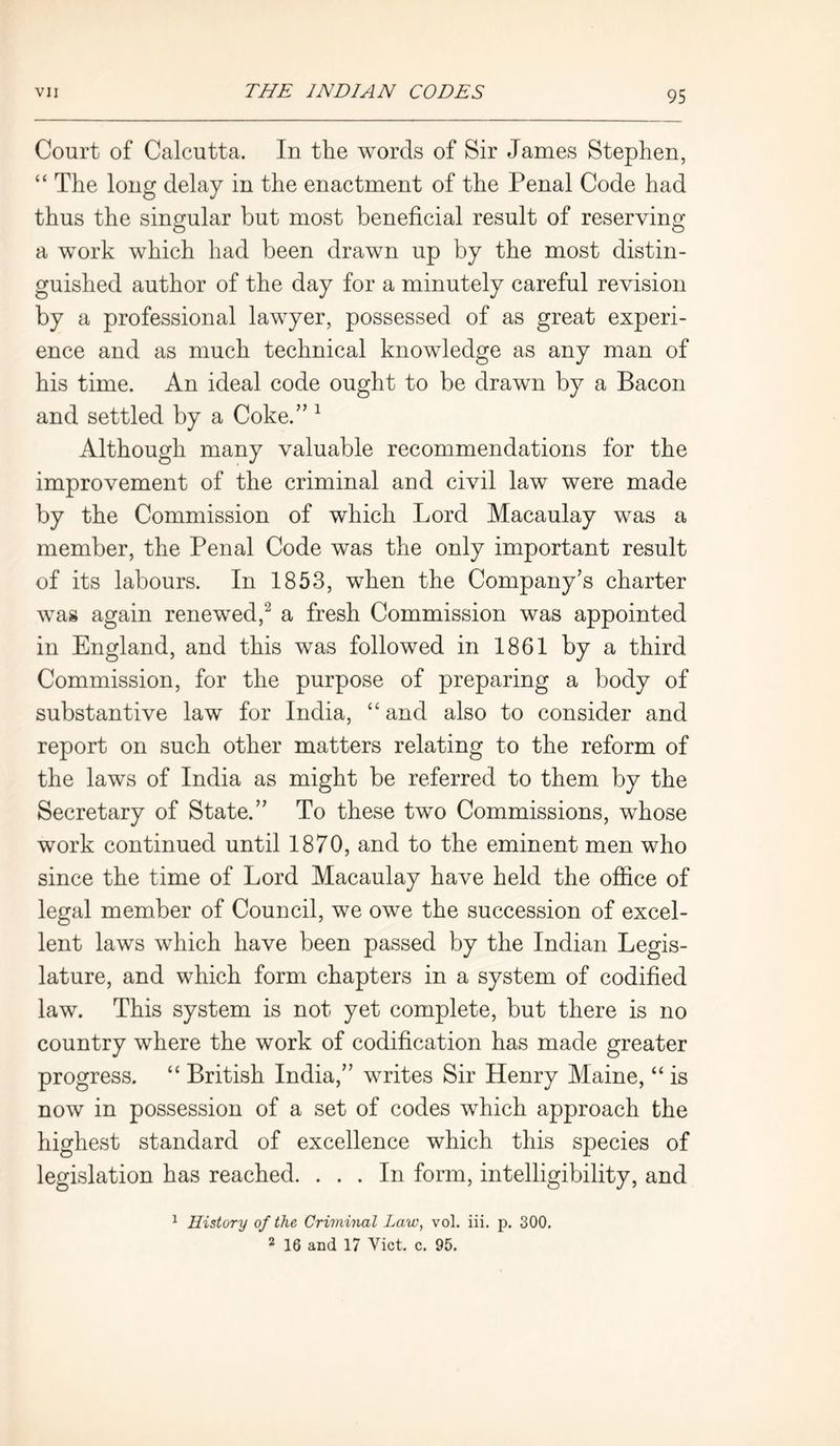 Court of Calcutta. In the words of Sir James Stephen, “ The long delay in the enactment of the Penal Code had thus the singular but most beneficial result of reserving a work which had been drawn up by the most distin- guished author of the day for a minutely careful revision by a professional lawyer, possessed of as great experi- ence and as much technical knowledge as any man of his time. An ideal code ought to be drawn by a Bacon and settled by a Coke.” 1 Although many valuable recommendations for the improvement of the criminal and civil law were made by the Commission of which Lord Macaulay was a member, the Penal Code was the only important result of its labours. In 1853, when the Company’s charter was again renewed,2 a fresh Commission was appointed in England, and this was followed in 1861 by a third Commission, for the purpose of preparing a body of substantive law for India, “ and also to consider and report on such other matters relating to the reform of the laws of India as might be referred to them by the Secretary of State.” To these two Commissions, whose work continued until 1870, and to the eminent men who since the time of Lord Macaulay have held the office of legal member of Council, we owe the succession of excel- lent laws which have been passed by the Indian Legis- lature, and which form chapters in a system of codified law. This system is not yet complete, but there is no country where the work of codification has made greater progress. “ British India,” writes Sir Henry Maine, “ is now in possession of a set of codes which approach the highest standard of excellence which this species of legislation has reached. ... In form, intelligibility, and 1 History of the Criminal Law, vol. iii. p. 300. 2 16 and 17 Viet. c. 95.