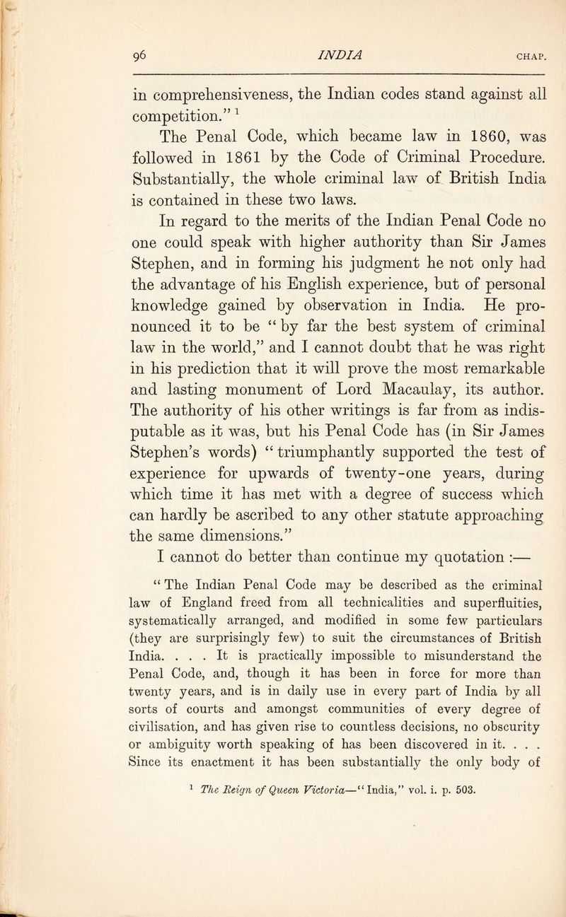 in comprehensiveness, the Indian codes stand against ail competition.” 1 The Penal Code, which became law in 1860, was followed in 1861 by the Code of Criminal Procedure. Substantially, the whole criminal law of British India is contained in these two laws. In regard to the merits of the Indian Penal Code no one could speak with higher authority than Sir James Stephen, and in forming his judgment he not only had the advantage of his English experience, but of personal knowledge gained by observation in India. He pro- nounced it to be “ by far the best system of criminal law in the world,” and I cannot doubt that he was right in his prediction that it will prove the most remarkable and lasting monument of Lord Macaulay, its author. The authority of his other writings is far from as indis- putable as it was, but his Penal Code has (in Sir James Stephen’s words) “ triumphantly supported the test of experience for upwards of twenty-one years, during which time it has met with a degree of success which can hardly be ascribed to any other statute approaching the same dimensions.” I cannot do better than continue my quotation :— “ The Indian Penal Code may be described as the criminal law of England freed from all technicalities and superfluities, systematically arranged, and modified in some few particulars (they are surprisingly few) to suit the circumstances of British India. ... It is practically impossible to misunderstand the Penal Code, and, though it has been in force for more than twenty years, and is in daily use in every part of India by all sorts of courts and amongst communities of every degree of civilisation, and has given rise to countless decisions, no obscurity or ambiguity worth speaking of has been discovered in it. . . . Since its enactment it has been substantially the only body of 1 The, Reign of Queen Victoria—“India/’ vol. i. p. 503.