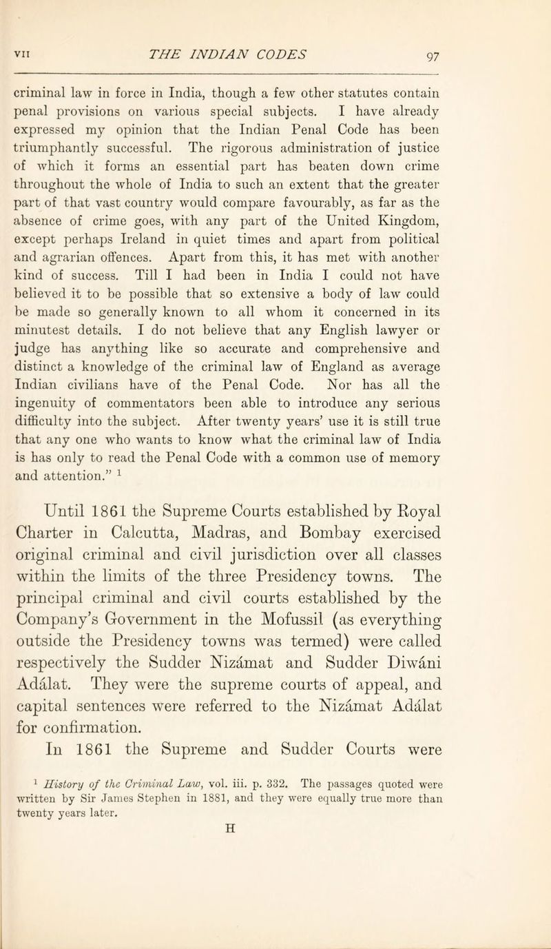 criminal law in force in India, though a few other statutes contain penal provisions on various special subjects. I have already expressed my opinion that the Indian Penal Code has been triumphantly successful. The rigorous administration of justice of which it forms an essential part has beaten down crime throughout the whole of India to such an extent that the greater part of that vast country would compare favourably, as far as the absence of crime goes, with any part of the United Kingdom, except perhaps Ireland in quiet times and apart from political and agrarian offences. Apart from this, it has met with another kind of success. Till I had been in India I could not have believed it to be possible that so extensive a body of law could be made so generally known to all whom it concerned in its minutest details. I do not believe that any English lawyer or judge has anything like so accurate and comprehensive and distinct a knowledge of the criminal law of England as average Indian civilians have of the Penal Code. Nor has all the ingenuity of commentators been able to introduce any serious difficulty into the subject. After twenty years’ use it is still true that any one who wants to know what the criminal law of India is has only to read the Penal Code with a common use of memory and attention.” 1 Until 1861 the Supreme Courts established by Royal Charter in Calcutta, Madras, and Bombay exercised original criminal and civil jurisdiction over all classes within the limits of the three Presidency towns. The principal criminal and civil courts established by the Company’s Government in the Mofussil (as everything outside the Presidency towns was termed) were called respectively the Sudder Nizhmat and Sudder Diwani Adalat. They were the supreme courts of appeal, and capital sentences were referred to the Nizamat Adalat for confirmation. In 1861 the Supreme and Sudder Courts were 1 History of the Criminal Law, vol. iii. p. 332. The passages quoted were written by Sir James Stephen in 1881, and they were equally true more than twenty years later. H
