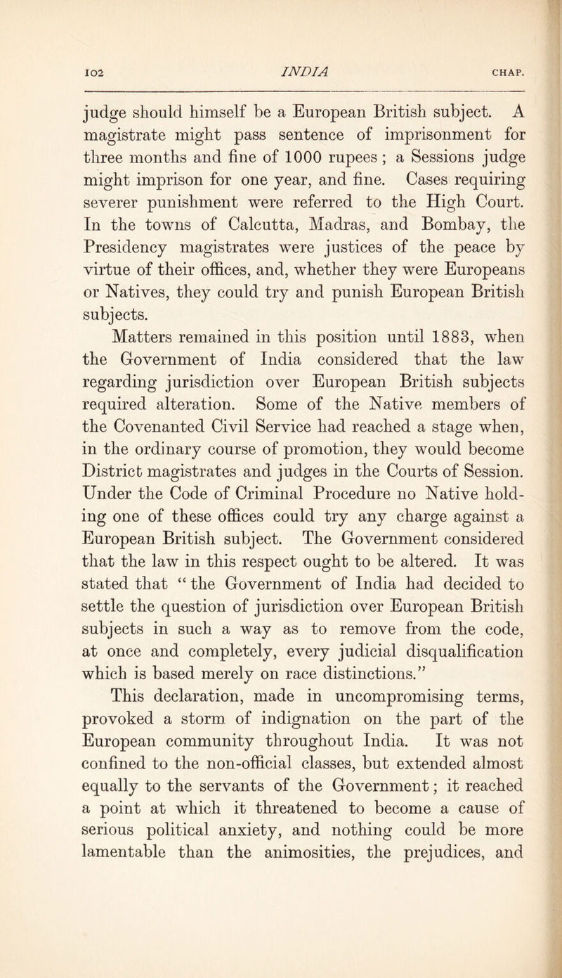 judge should himself be a European British subject. A magistrate might pass sentence of imprisonment for three months and fine of 1000 rupees ; a Sessions judge might imprison for one year, and fine. Cases requiring severer punishment were referred to the High Court. In the towns of Calcutta, Madras, and Bombay, the Presidency magistrates were justices of the peace by virtue of their offices, and, whether they were Europeans or Natives, they could try and punish European British subjects. Matters remained in this position until 1883, when the Government of India considered that the law regarding jurisdiction over European British subjects required alteration. Some of the Native members of the Covenanted Civil Service had reached a stage when, in the ordinary course of promotion, they would become District magistrates and judges in the Courts of Session. Under the Code of Criminal Procedure no Native hold- ing one of these offices could try any charge against a European British subject. The Government considered that the law in this respect ought to be altered. It was stated that “ the Government of India had decided to settle the question of jurisdiction over European British subjects in such a way as to remove from the code, at once and completely, every judicial disqualification which is based merely on race distinctions.” This declaration, made in uncompromising terms, provoked a storm of indignation on the part of the European community throughout India. It was not confined to the non-official classes, but extended almost equally to the servants of the Government; it reached a point at which it threatened to become a cause of serious political anxiety, and nothing could be more lamentable than the animosities, the prejudices, and