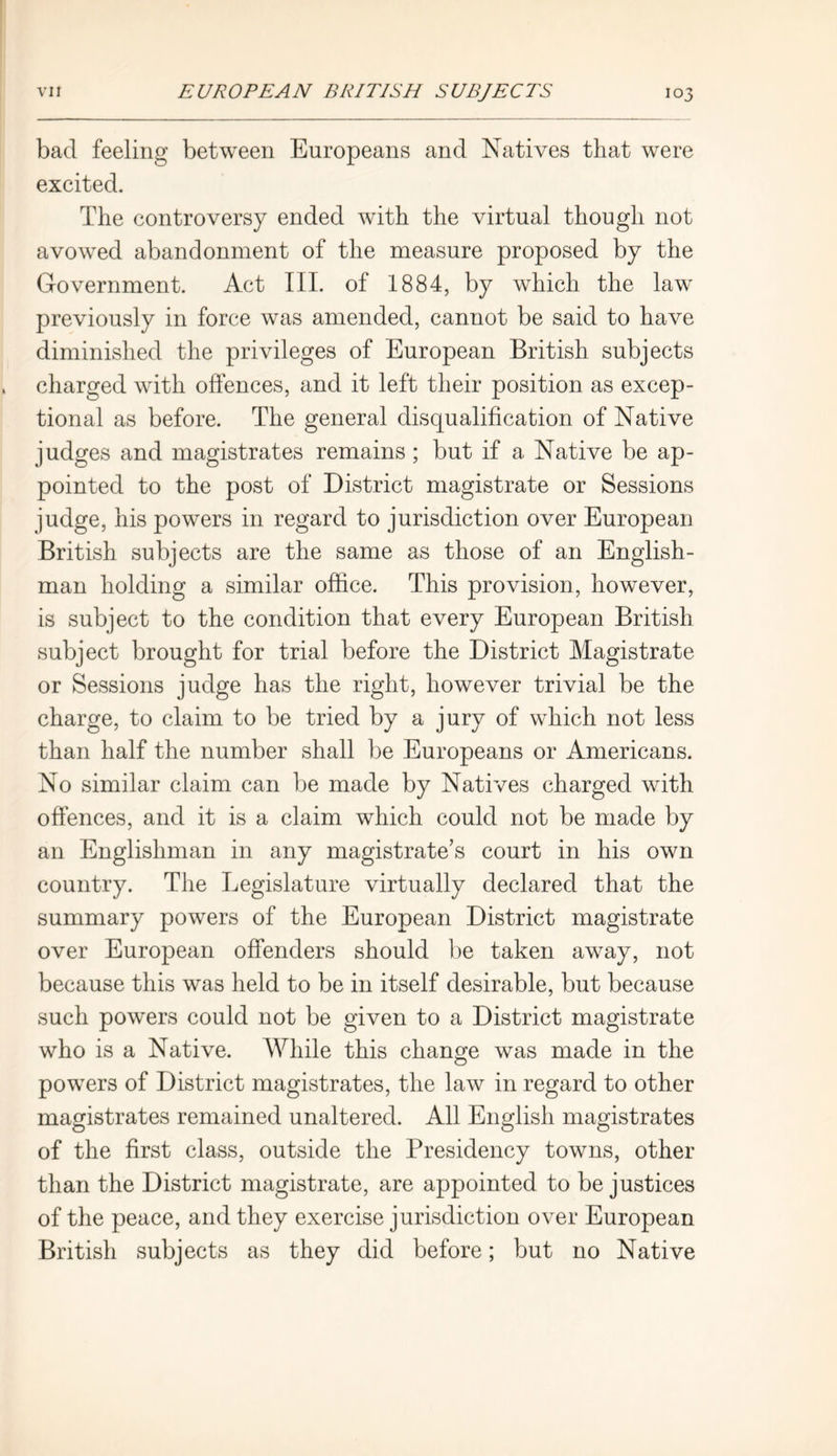bad feeling between Europeans and Natives that were excited. The controversy ended with the virtual though not avowed abandonment of the measure proposed by the Government. Act III. of 1884, by which the law previously in force was amended, cannot be said to have diminished the privileges of European British subjects charged with offences, and it left their position as excep- tional as before. The general disqualification of Native judges and magistrates remains ; but if a Native be ap- pointed to the post of District magistrate or Sessions judge, his powers in regard to jurisdiction over European British subjects are the same as those of an English- man holding a similar office. This provision, however, is subject to the condition that every European British subject brought for trial before the District Magistrate or Sessions judge has the right, however trivial be the charge, to claim to be tried by a jury of which not less than half the number shall be Europeans or Americans. No similar claim can be made by Natives charged with offences, and it is a claim which could not be made by an Englishman in any magistrate’s court in his own country. The Legislature virtually declared that the summary powers of the European District magistrate over European offenders should be taken away, not because this was held to be in itself desirable, but because such powers could not be given to a District magistrate who is a Native. While this change was made in the powers of District magistrates, the law in regard to other magistrates remained unaltered. All English magistrates of the first class, outside the Presidency towns, other than the District magistrate, are appointed to be justices of the peace, and they exercise jurisdiction over European British subjects as they did before; but no Native