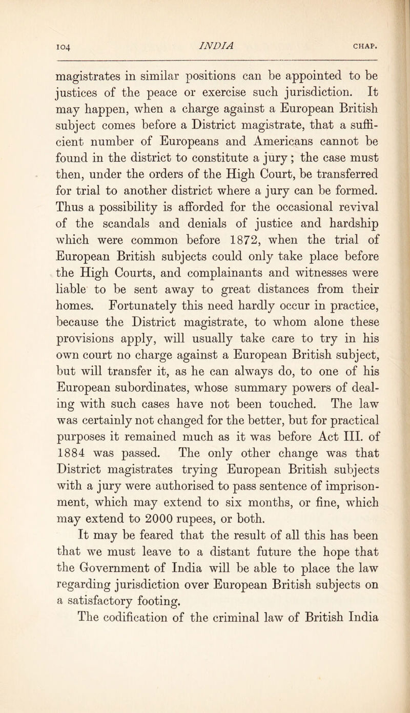magistrates in similar positions can be appointed to be justices of the peace or exercise such jurisdiction. It may happen, when a charge against a European British subject comes before a District magistrate, that a suffi- cient number of Europeans and Americans cannot be found in the district to constitute a jury; the case must then, under the orders of the High Court, be transferred for trial to another district where a jury can be formed. Thus a possibility is afforded for the occasional revival of the scandals and denials of justice and hardship which were common before 1872, when the trial of European British subjects could only take place before the High Courts, and complainants and witnesses were liable to be sent away to great distances from their homes. Fortunately this need hardly occur in practice, because the District magistrate, to whom alone these provisions apply, will usually take care to try in his own court no charge against a European British subject, but will transfer it, as he can always do, to one of his European subordinates, whose summary powers of deal- ing with such cases have not been touched. The law was certainly not changed for the better, but for practical purposes it remained much as it was before Act III. of 1884 was passed. The only other change was that District magistrates trying European British subjects with a jury were authorised to pass sentence of imprison- ment, which may extend to six months, or fine, which may extend to 2000 rupees, or both. It may be feared that the result of all this has been that we must leave to a distant future the hope that the Government of India will be able to place the law regarding jurisdiction over European British subjects on a satisfactory footing. The codification of the criminal law of British India