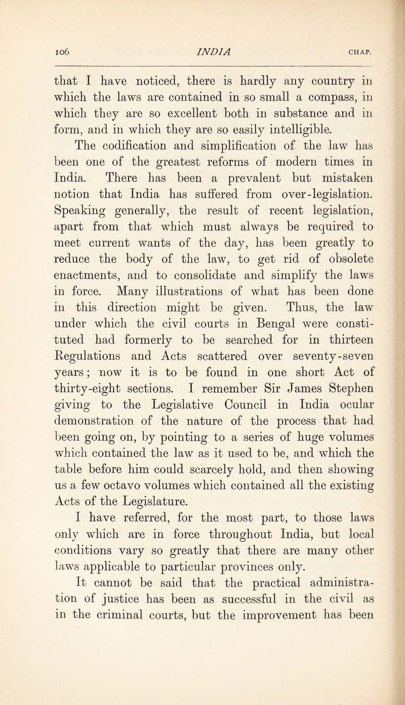 that I have noticed, there is hardly any country in which the laws are contained in so small a compass, in which they are so excellent both in substance and in form, and in which they are so easily intelligible. The codification and simplification of the law has been one of the greatest reforms of modern times in India. There has been a prevalent but mistaken notion that India has suffered from over-legislation. Speaking generally, the result of recent legislation, apart from that which must always be required to meet current wants of the day, has been greatly to reduce the body of the law, to get rid of obsolete enactments, and to consolidate and simplify the laws in force. Many illustrations of what has been done in this direction might be given. Thus, the law under which the civil courts in Bengal were consti- tuted had formerly to be searched for in thirteen Regulations and Acts scattered over seventy-seven years; now it is to be found in one short Act of thirty-eight sections. I remember Sir James Stephen giving to the Legislative Council in India ocular demonstration of the nature of the process that had been going on, by pointing to a series of huge volumes which contained the law as it used to be, and which the table before him could scarcely hold, and then showing us a few octavo volumes which contained all the existing Acts of the Legislature. I have referred, for the most part, to those laws only which are in force throughout India, but local conditions vary so greatly that there are many other laws applicable to particular provinces only. It cannot be said that the practical administra- tion of justice has been as successful in the civil as in the criminal courts, but the improvement has been