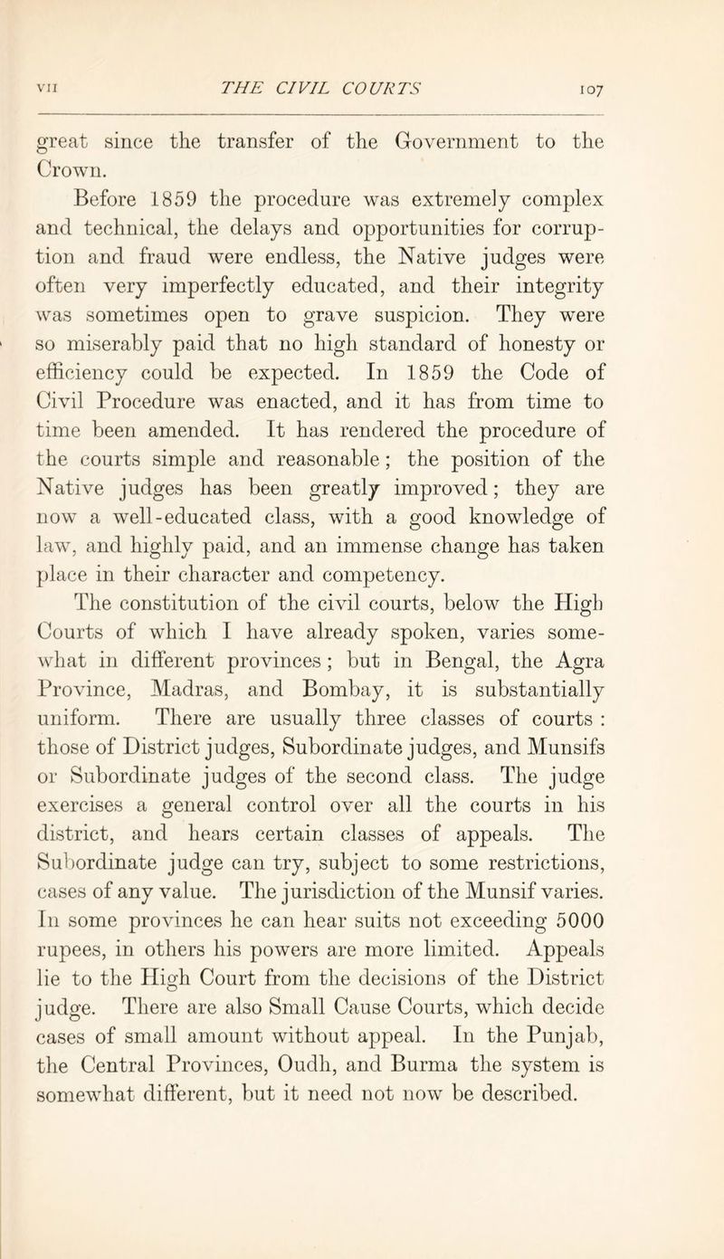 great since the transfer of the Government to the Crown. Before 1859 the procedure was extremely complex and technical, the delays and opportunities for corrup- tion and fraud were endless, the Native judges were often very imperfectly educated, and their integrity was sometimes open to grave suspicion. They were so miserably paid that no high standard of honesty or efficiency could be expected. In 1859 the Code of Civil Procedure was enacted, and it has from time to time been amended. It has rendered the procedure of the courts simple and reasonable; the position of the Native judges has been greatly improved; they are now a well-educated class, with a good knowledge of law, and highly paid, and an immense change has taken place in their character and competency. The constitution of the civil courts, below the High Courts of which I have already spoken, varies some- what in different provinces ; but in Bengal, the Agra Province, Madras, and Bombay, it is substantially uniform. There are usually three classes of courts : those of District judges, Subordinate judges, and Munsifs or Subordinate judges of the second class. The judge exercises a general control over all the courts in his district, and hears certain classes of appeals. The Subordinate judge can try, subject to some restrictions, cases of any value. The jurisdiction of the Munsif varies. I11 some provinces he can hear suits not exceeding 5000 rupees, in others his powers are more limited. Appeals lie to the High Court from the decisions of the District judge. There are also Small Cause Courts, which decide cases of small amount without appeal. In the Punjab, the Central Provinces, Oudh, and Burma the system is somewhat different, but it need not now be described.