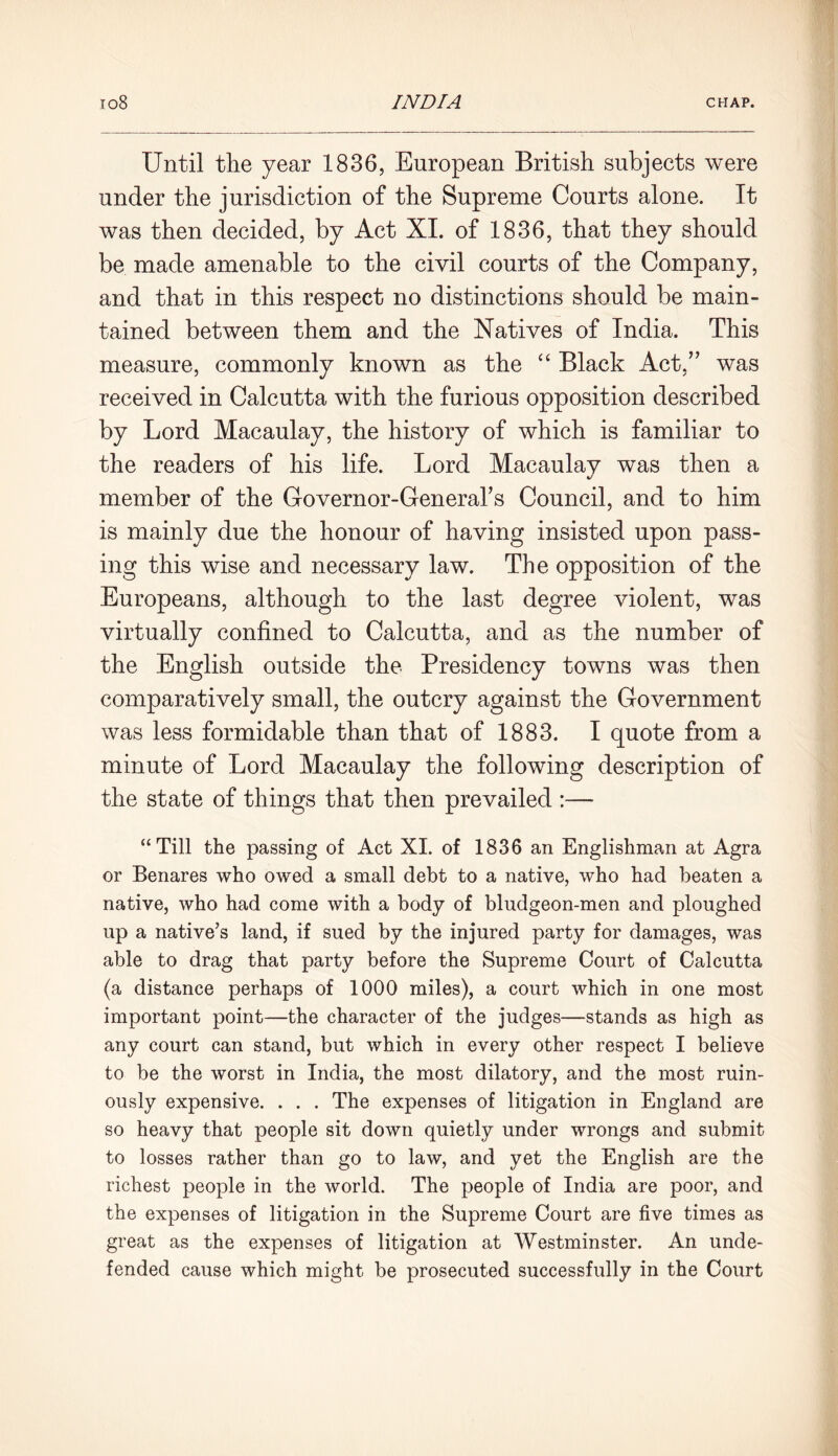 Until the year 1836, European British subjects were under the jurisdiction of the Supreme Courts alone. It was then decided, by Act XI. of 1836, that they should be made amenable to the civil courts of the Company, and that in this respect no distinctions should be main- tained between them and the Natives of India. This measure, commonly known as the “ Black Act,” was received in Calcutta with the furious opposition described by Lord Macaulay, the history of which is familiar to the readers of his life. Lord Macaulay was then a member of the Governor-General's Council, and to him is mainly due the honour of having insisted upon pass- ing this wise and necessary law. The opposition of the Europeans, although to the last degree violent, was virtually confined to Calcutta, and as the number of the English outside the Presidency towns was then comparatively small, the outcry against the Government was less formidable than that of 1883. I quote from a minute of Lord Macaulay the following description of the state of things that then prevailed :— “Till the passing of Act XI. of 1836 an Englishman at Agra or Benares who owed a small debt to a native, who had beaten a native, who had come with a body of bludgeon-men and ploughed up a native’s land, if sued by the injured party for damages, was able to drag that party before the Supreme Court of Calcutta (a distance perhaps of 1000 miles), a court which in one most important point—the character of the judges—stands as high as any court can stand, but which in every other respect I believe to be the worst in India, the most dilatory, and the most ruin- ously expensive. . . . The expenses of litigation in England are so heavy that people sit down quietly under wrongs and submit to losses rather than go to law, and yet the English are the richest people in the world. The people of India are poor, and the expenses of litigation in the Supreme Court are five times as great as the expenses of litigation at Westminster. An unde- fended cause which might be prosecuted successfully in the Court