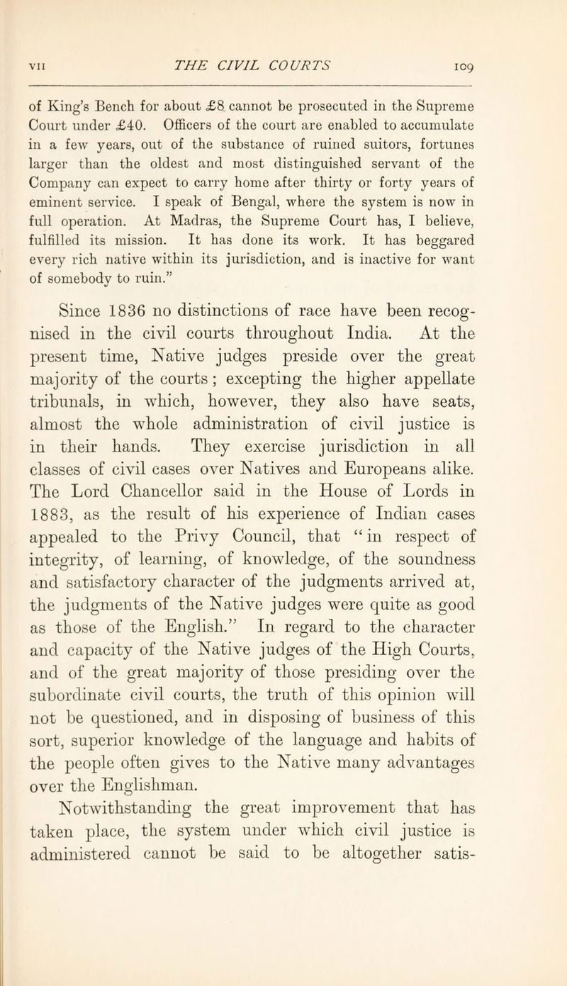of King’s Bench for about £8 cannot be prosecuted in the Supreme Court under £40. Officers of the court are enabled to accumulate in a few years, out of the substance of ruined suitors, fortunes larger than the oldest and most distinguished servant of the Company can expect to carry home after thirty or forty years of eminent service. I speak of Bengal, where the system is now in full operation. At Madras, the Supreme Court has, I believe, fulfilled its mission. It has done its work. It has beggared every rich native within its jurisdiction, and is inactive for want of somebody to ruin.” Since 1836 no distinctions of race have been recog- nised in the civil courts throughout India. At the present time, Native judges preside over the great majority of the courts; excepting the higher appellate tribunals, in which, however, they also have seats, almost the whole administration of civil justice is in their hands. They exercise jurisdiction in all classes of civil cases over Natives and Europeans alike. The Lord Chancellor said in the House of Lords in 1883, as the result of his experience of Indian cases appealed to the Privy Council, that “ in respect of integrity, of learning, of knowledge, of the soundness and satisfactory character of the judgments arrived at, the judgments of the Native judges were quite as good as those of the English.” In regard to the character and capacity of the Native judges of the High Courts, and of the great majority of those presiding over the subordinate civil courts, the truth of this opinion will not be questioned, and in disposing of business of this sort, superior knowledge of the language and habits of the people often gives to the Native many advantages over the Englishman. Notwithstanding the great improvement that has taken place, the system under which civil justice is administered cannot be said to be altogether satis-