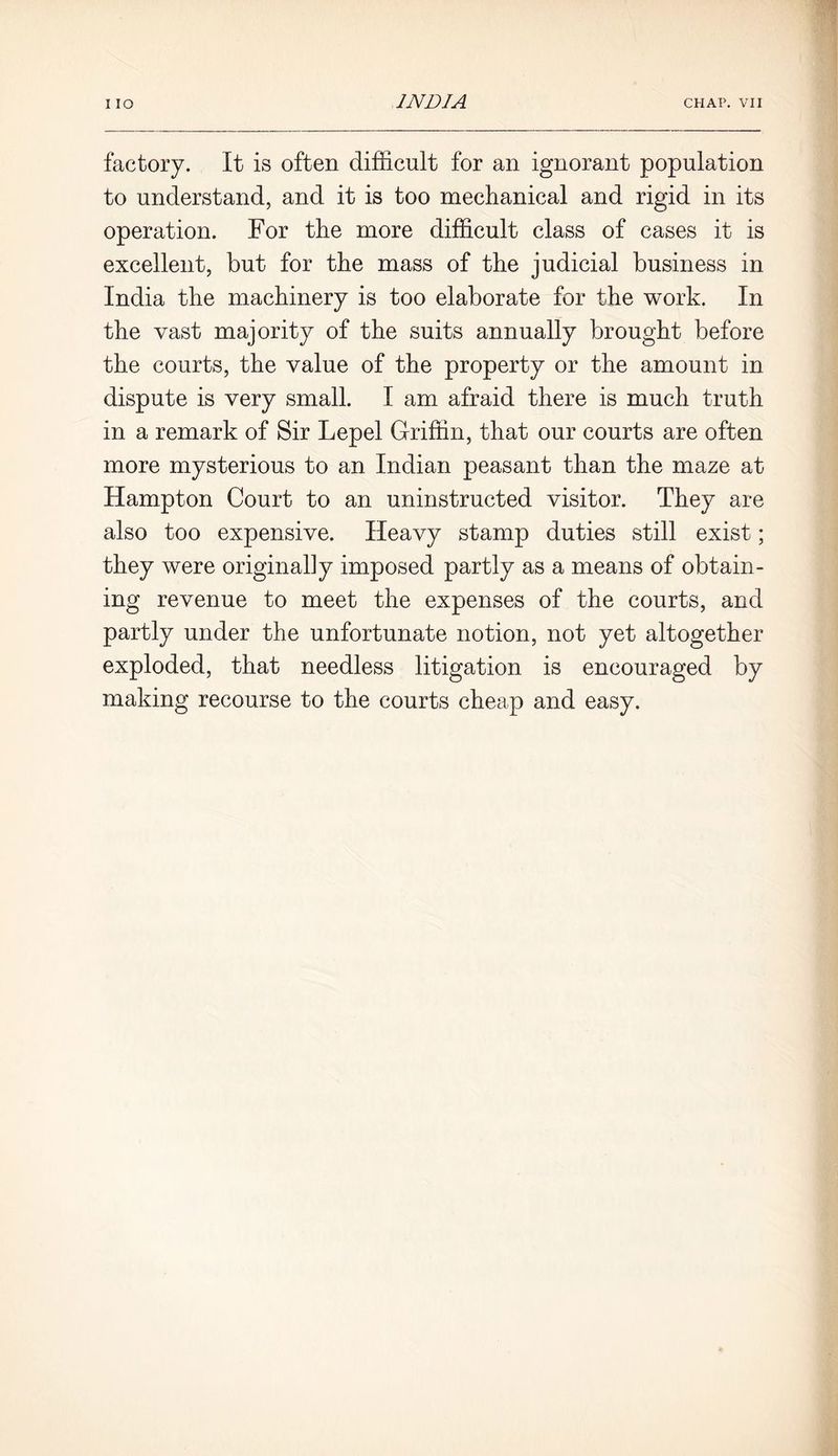 factory. It is often difficult for an ignorant population to understand, and it is too mechanical and rigid in its operation. For the more difficult class of cases it is excellent, but for the mass of the judicial business in India the machinery is too elaborate for the work. In the vast majority of the suits annually brought before the courts, the value of the property or the amount in dispute is very small. I am afraid there is much truth in a remark of Sir Lepel Griffin, that our courts are often more mysterious to an Indian peasant than the maze at Hampton Court to an uninstructed visitor. They are also too expensive. Heavy stamp duties still exist; they were originally imposed partly as a means of obtain- ing revenue to meet the expenses of the courts, and partly under the unfortunate notion, not yet altogether exploded, that needless litigation is encouraged by making recourse to the courts cheap and easy.