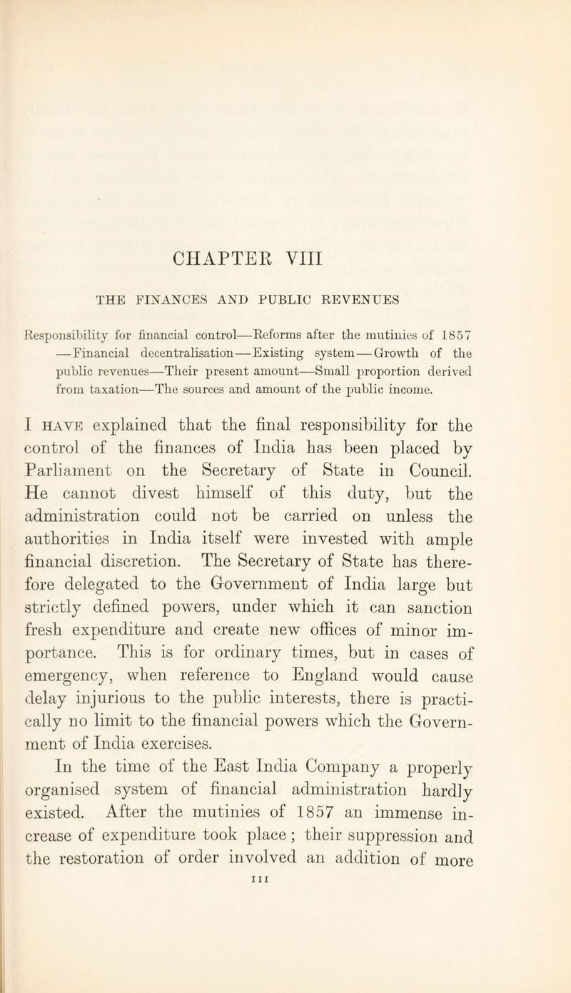 THE FINANCES AND PUBLIC REVENUES Responsibility for financial control—Reforms after tbe mutinies of 1857 — Financial decentralisation—Existing system — Growth of the public revenues—Their present amount—Small proportion derived from taxation—The sources and amount of the public income. I have explained that the final responsibility for the control of the finances of India has been placed by Parliament on the Secretary of State in Council. He cannot divest himself of this duty, but the administration could not be carried on unless the authorities in India itself were invested with ample financial discretion. The Secretary of State has there- fore delegated to the Government of India large but strictly defined powers, under which it can sanction fresh expenditure and create new offices of minor im- portance. This is for ordinary times, but in cases of emergency, when reference to England would cause delay injurious to the public interests, there is practi- cally no limit to the financial powers which the Govern- ment of India exercises. In the time of the East India Company a properly organised system of financial administration hardly existed. After the mutinies of 1857 an immense in- crease of expenditure took place; their suppression and the restoration of order involved an addition of more in