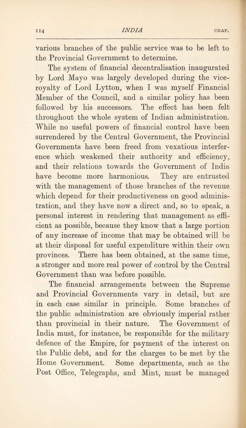 various branches of the public service was to be left to the Provincial Government to determine. The system of financial decentralisation inaugurated by Lord Mayo was largely developed during the vice- royalty of Lord Lytton, when I was myself Financial Member of the Council, and a similar policy has been followed by his successors. The effect has been felt throughout the whole system of Indian administration. While no useful powers of financial control have been surrendered by the Central Government, the Provincial Governments have been freed from vexatious interfer- ence which weakened their authority and efficiency, and their relations towards the Government of India have become more harmonious. They are entrusted with the management of those branches of the revenue wdiich depend for their productiveness on good adminis- tration, and they have now a direct and, so to speak, a personal interest in rendering that management as effi- cient as possible, because they know that a large portion of any increase of income that may be obtained will be at their disposal for useful expenditure within their own provinces. There has been obtained, at the same time, a stronger and more real power of control by the Central Government than was before possible. The financial arrangements between the Supreme and Provincial Governments vary in detail, but are in each case similar in principle. Some branches of the public administration are obviously imperial rather than provincial in their nature. The Government of India must, for instance, be responsible for the military defence of the Empire, for payment of the interest on the Public debt, and for the charges to be met by the Home Government. Some departments, such as the Post Office, Telegraphs, and Mint, must be managed