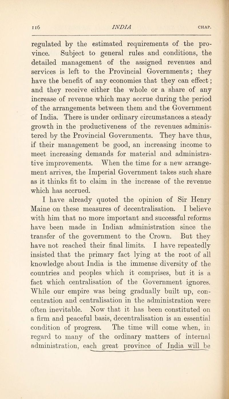 regulated by the estimated requirements of the pro- vince. Subject to general rules and conditions, the detailed management of the assigned revenues and services is left to the Provincial Governments; they have the benefit of any economies that they can effect; and they receive either the whole or a share of any increase of revenue which may accrue during the period of the arrangements between them and the Government of India. There is under ordinary circumstances a steady growth in the productiveness of the revenues adminis- tered by the Provincial Governments. They have thus, if their management be good, an increasing income to meet increasing demands for material and administra- tive improvements. When the time for a new arrange- ment arrives, the Imperial Government takes such share as it thinks fit to claim in the increase of the revenue which has accrued. I have already quoted the opinion of Sir Henry Maine on these measures of decentralisation. I believe with him that no more important and successful reforms have been made in Indian administration since the transfer of the government to the Crown. But they have not reached their final limits. I have repeatedly insisted that the primary fact lying at the root of all knowledge about India is the immense diversity of the countries and peoples which it comprises, but it is a fact which centralisation of the Government ignores. While our empire was being gradually built up, con- centration and centralisation in the administration were often inevitable. Now that it has been constituted on a firm and peaceful basis, decentralisation is an essential condition of progress. The time will come when, in regard to many of the ordinary matters of internal administration, each great province of India will be