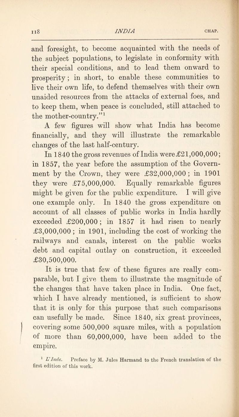 and foresight, to become acquainted with the needs of the subject populations, to legislate in conformity with their special conditions, and to lead them onward to prosperity; in short, to enable these communities to live their own life, to defend themselves with their own unaided resources from the attacks of external foes, and to keep them, when peace is concluded, still attached to the mother-country.”1 A few figures will show what India has become financially, and they will illustrate the remarkable changes of the last half-century. In 1840 the gross revenues of India were £21,000,000; in 1857, the year before the assumption of the Govern- ment by the Crown, they were £32,000,000 ; in 1901 they were £75,000,000. Equally remarkable figures might be given for the public expenditure. I will give one example only. In 1840 the gross expenditure on account of all classes of public works in India hardly exceeded £200,000; in 1857 it had risen to nearly £3,000,000 ; in 1901, including the cost of working the railways and canals, interest on the public works debt and capital outlay on construction, it exceeded £30,500,000. It is true that few of these figures are really com- parable, but I give them to illustrate the magnitude of the changes that have taken place in India. One fact, which I have already mentioned, is sufficient to show that it is only for this purpose that such comparisons can usefully be made. Since 1840, six great provinces, covering some 500,000 square miles, with a population of more than 60,000,000, have been added to the empire. 1 IIInde. Preface by M. Jules Harmand to the French translation of the first edition of this work.