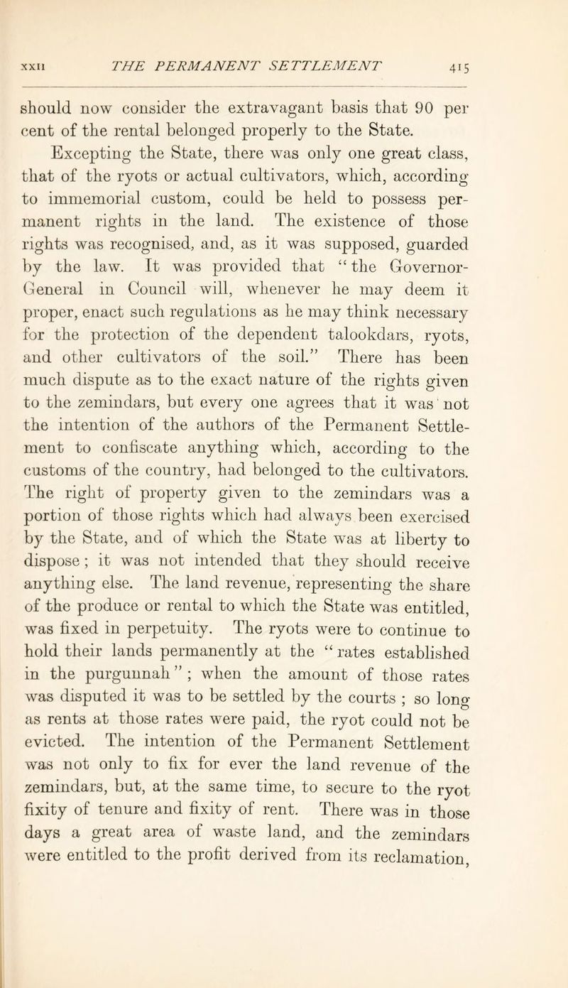 should now consider the extravagant basis that 90 per cent of the rental belonged properly to the State. Excepting the State, there was only one great class, that of the ryots or actual cultivators, which, according to immemorial custom, could be held to possess per- manent rights in the land. The existence of those rights was recognised, and, as it was supposed, guarded by the law. It was provided that “ the Governor- General in Council will, whenever he may deem it proper, enact such regulations as he may think necessary for the protection of the dependent talookdars, ryots, and other cultivators of the soil.” There has been much dispute as to the exact nature of the rights given to the zemindars, but every one agrees that it was not the intention of the authors of the Permanent Settle- ment to confiscate anything which, according to the customs of the country, had belonged to the cultivators. The right of property given to the zemindars was a portion of those rights which had always been exercised by the State, and of which the State was at liberty to dispose; it was not intended that they should receive anything else. The land revenue, representing the share of the produce or rental to which the State was entitled, was fixed in perpetuity. The ryots were to continue to hold their lands permanently at the “ rates established in the purgunnah ” ; when the amount of those rates was disputed it was to be settled by the courts ; so long as rents at those rates were paid, the ryot could not be evicted. The intention of the Permanent Settlement was not only to fix for ever the land revenue of the zemindars, but, at the same time, to secure to the ryot fixity of tenure and fixity of rent. There was in those days a great area of waste land, and the zemindars were entitled to the profit derived from its reclamation,