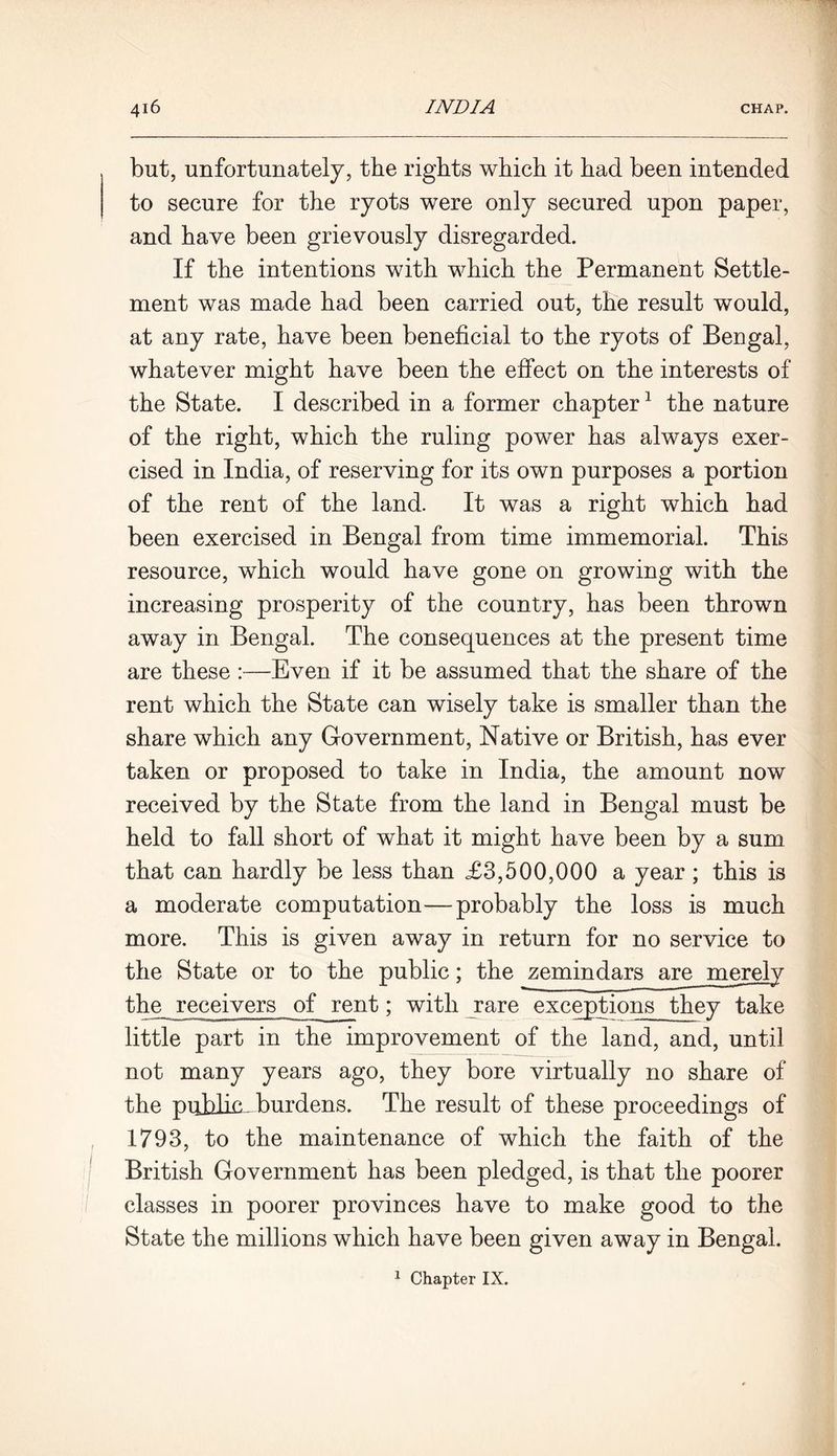 but, unfortunately, the rights which it had been intended to secure for the ryots were only secured upon paper, and have been grievously disregarded. If the intentions with which the Permanent Settle- ment was made had been carried out, the result would, at any rate, have been beneficial to the ryots of Bengal, whatever might have been the effect on the interests of the State, I described in a former chapter1 the nature of the right, which the ruling power has always exer- cised in India, of reserving for its own purposes a portion of the rent of the land. It was a right which had been exercised in Bengal from time immemorial. This resource, which would have gone on growing with the increasing prosperity of the country, has been thrown away in Bengal. The consequences at the present time are these :—Even if it be assumed that the share of the rent which the State can wisely take is smaller than the share which any Government, Native or British, has ever taken or proposed to take in India, the amount now received by the State from the land in Bengal must be held to fall short of what it might have been by a sum that can hardly be less than £3,500,000 a year ; this is a moderate computation—probably the loss is much more. This is given away in return for no service to the receivers of rent; with rare exceptions they take little part in the improvement of the land, and, until not many years ago, they bore virtually no share of the public, burdens. The result of these proceedings of 1793, to the maintenance of which the faith of the British Government has been pledged, is that the poorer classes in poorer provinces have to make good to the State the millions which have been given away in Bengal.