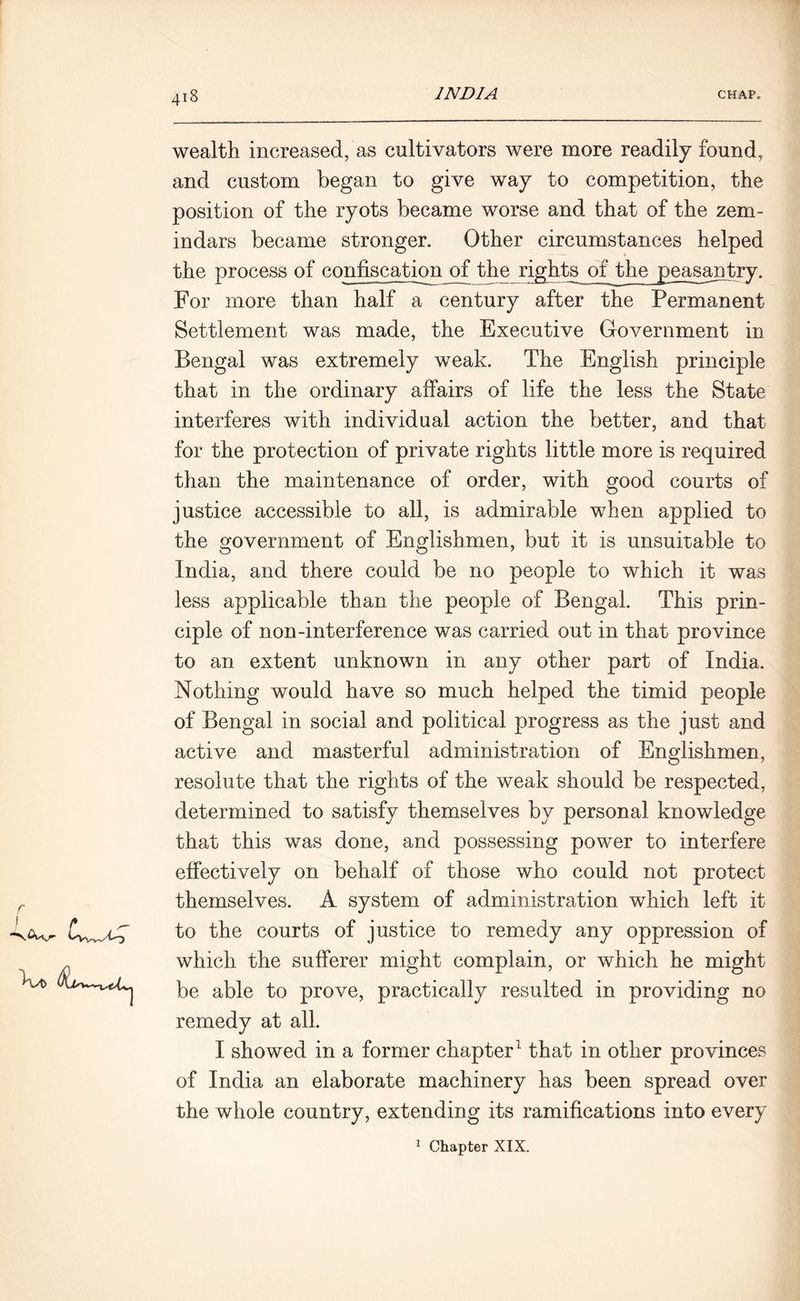 f T 418 INDIA CHAP. r wealth increased, as cultivators were more readily found, and custom began to give way to competition, the position of the ryots became worse and that of the zem- indars became stronger. Other circumstances helped the process of confiscation of the rights of the peasantry. For more than half a century after the Permanent Settlement was made, the Executive Government in Bengal was extremely weak. The English principle that in the ordinary affairs of life the less the State interferes with individual action the better, and that for the protection of private rights little more is required than the maintenance of order, with good courts of justice accessible to all, is admirable when applied to the government of Englishmen, but it is unsuitable to India, and there could be no people to which it was less applicable than the people of Bengal. This prin- ciple of non-interference was carried out in that province to an extent unknown in any other part of India. Nothing would have so much helped the timid people of Bengal in social and political progress as the just and active and masterful administration of Englishmen, resolute that the rights of the weak should be respected, determined to satisfy themselves by personal knowledge that this was done, and possessing power to interfere effectively on behalf of those who could not protect themselves. A system of administration which left it to the courts of justice to remedy any oppression of which the sufferer might complain, or which he might be able to prove, practically resulted in providing no remedy at all. I showed in a former chapter1 that in other provinces of India an elaborate machinery has been spread over the whole country, extending its ramifications into every