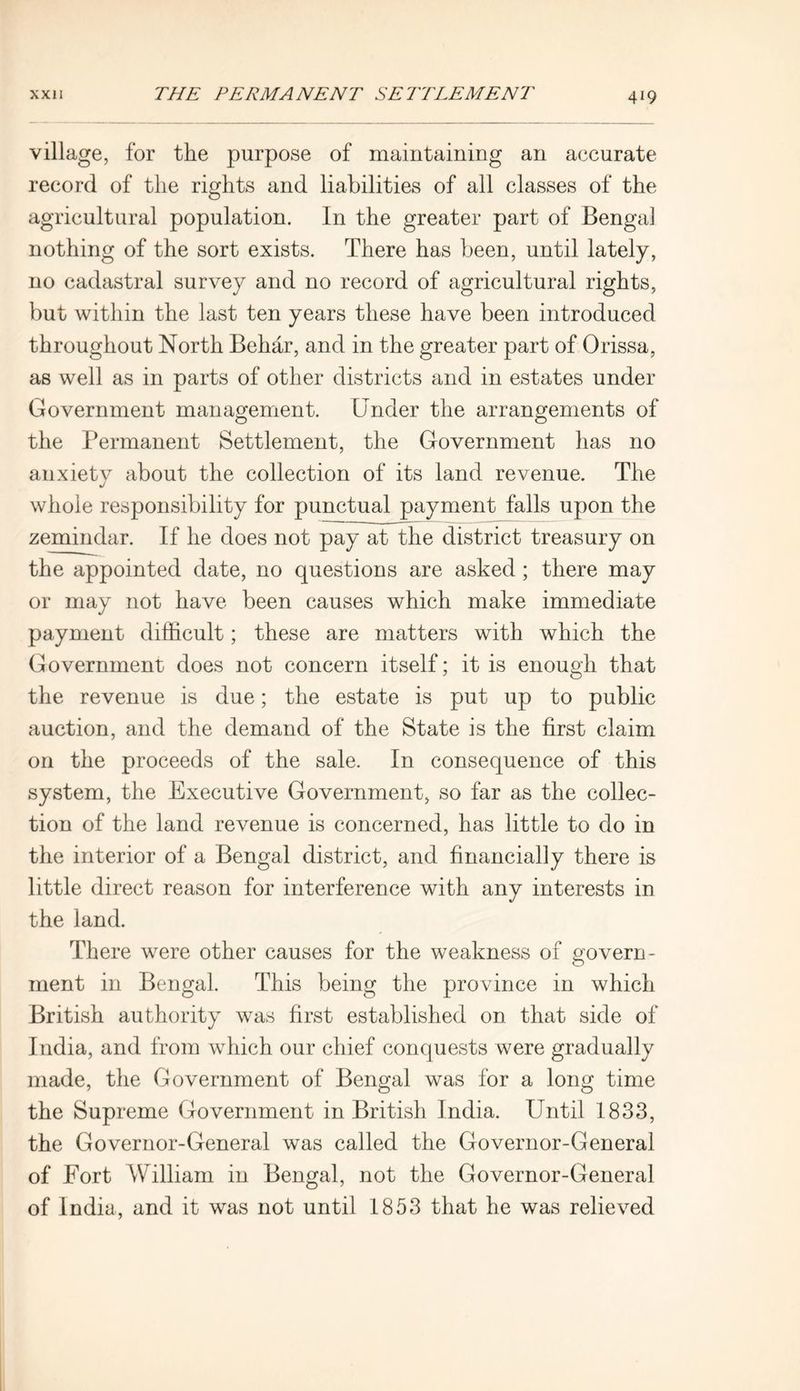 village, for the purpose of maintaining an accurate record of the rights and liabilities of all classes of the agricultural population. In the greater part of Bengal nothing of the sort exists. There has been, until lately, no cadastral survey and no record of agricultural rights, but within the last ten years these have been introduced throughout North Behar, and in the greater part of Orissa, as well as in parts of other districts and in estates under Government management. Under the arrangements of the Permanent Settlement, the Government has no anxiety about the collection of its land revenue. The whole responsibility for punctual payment falls upon the zemindar. If he does not pay at the district treasury on the appointed date, no questions are asked; there may or may not have been causes which make immediate payment difficult; these are matters with which the Government does not concern itself; it is enough that the revenue is due; the estate is put up to public auction, and the demand of the State is the first claim on the proceeds of the sale. In consequence of this system, the Executive Government, so far as the collec- tion of the land revenue is concerned, has little to do in the interior of a Bengal district, and financially there is little direct reason for interference with any interests in the land. There were other causes for the weakness of govern- ment in Bengal. This being the province in which British authority was first established on that side of India, and from which our chief conquests were gradually made, the Government of Bengal was for a long time the Supreme Government in British India. Until 1833, the Governor-General was called the Governor-General of Fort William in Bengal, not the Governor-General of India, and it was not until 1853 that he was relieved