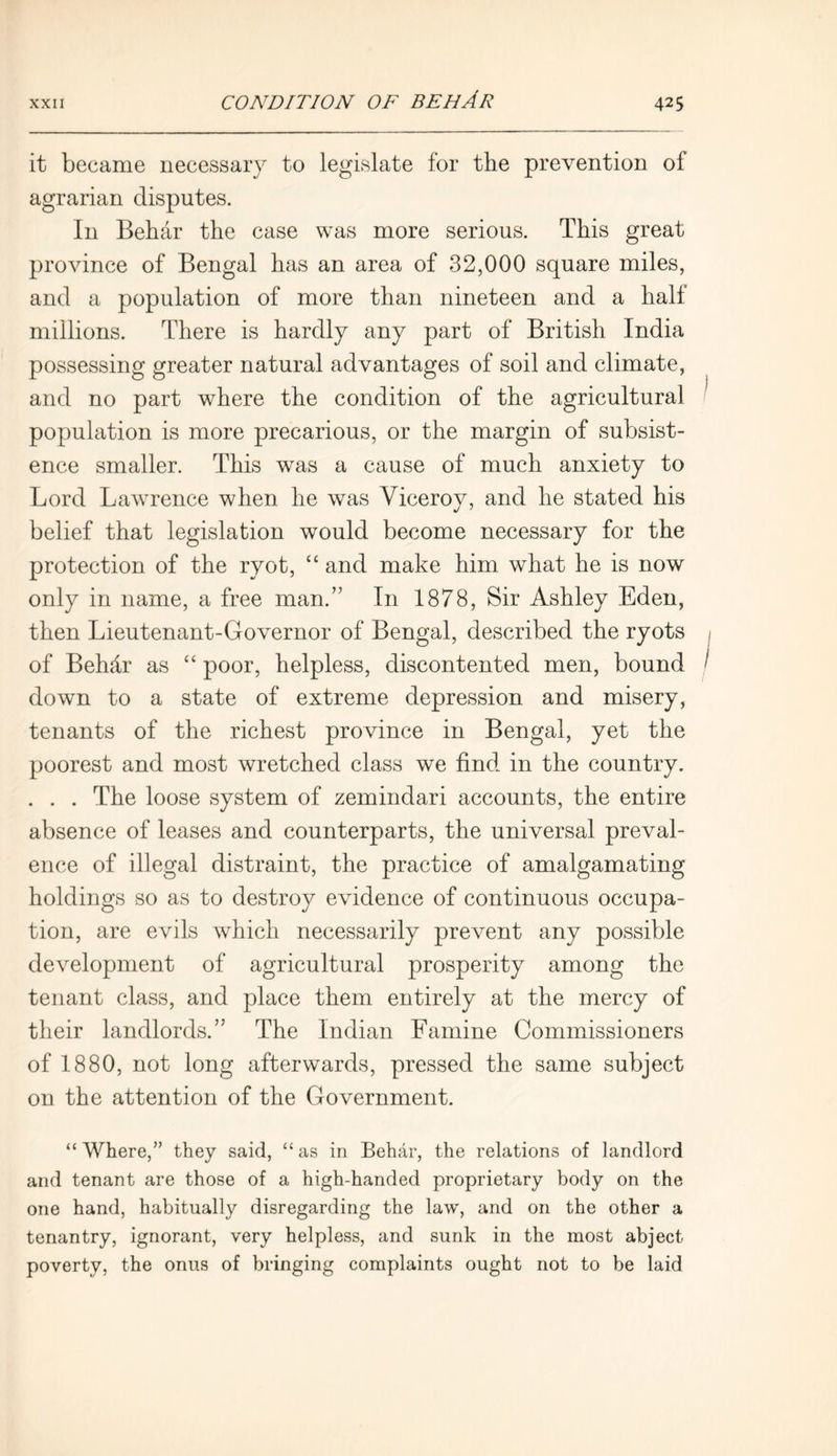 it became necessary to legislate for tbe prevention of agrarian disputes. In Behar the case was more serious. This great province of Bengal has an area of 32,000 square miles, and a population of more than nineteen and a half millions. There is hardly any part of British India possessing greater natural advantages of soil and climate, and no part where the condition of the agricultural population is more precarious, or the margin of subsist- ence smaller. This was a cause of much anxiety to Lord Lawrence when he was Viceroy, and he stated his belief that legislation would become necessary for the protection of the ryot, “ and make him what he is now only in name, a free man.” In 1878, Sir Ashley Eden, then Lieutenant-Governor of Bengal, described the ryots of Behdr as “ poor, helpless, discontented men, bound down to a state of extreme depression and misery, tenants of the richest province in Bengal, yet the poorest and most wretched class we find in the country. . . . The loose system of zemindari accounts, the entire absence of leases and counterparts, the universal preval- ence of illegal distraint, the practice of amalgamating holdings so as to destroy evidence of continuous occupa- tion, are evils which necessarily prevent any possible development of agricultural prosperity among the tenant class, and place them entirely at the mercy of their landlords.” The Indian Famine Commissioners of 1880, not long afterwards, pressed the same subject on the attention of the Government. “ Where,” they said, “ as in Behar, the relations of landlord and tenant are those of a high-handed proprietary body on the one hand, habitually disregarding the law, and on the other a tenantry, ignorant, very helpless, and sunk in the most abject poverty, the onus of bringing complaints ought not to be laid