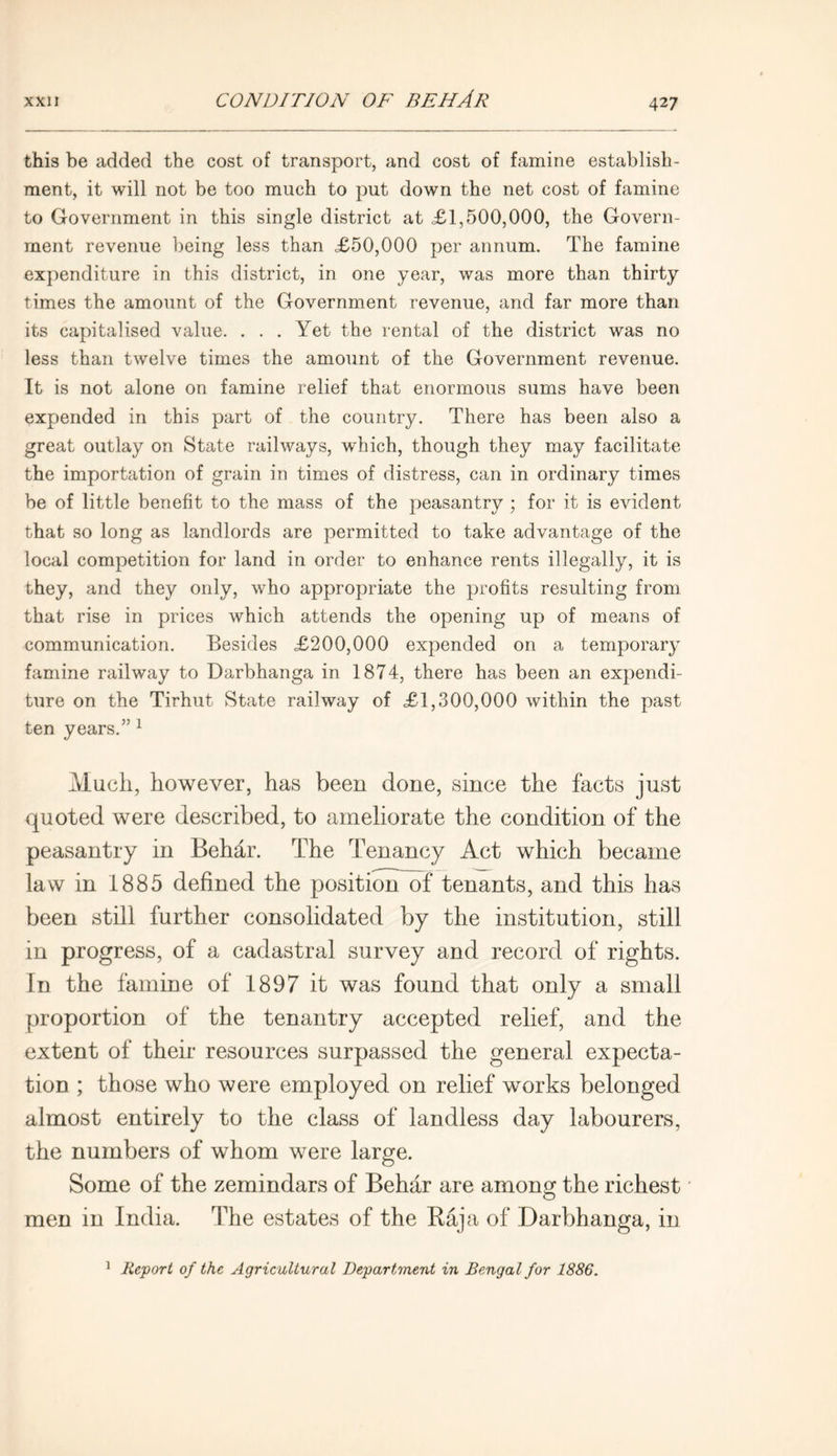 this be added the cost of transport, and cost of famine establish- ment, it will not be too much to put down the net cost of famine to Government in this single district at £1,500,000, the Govern- ment revenue being less than £50,000 per annum. The famine expenditure in this district, in one year, was more than thirty times the amount of the Government revenue, and far more than its capitalised value. ... Yet the rental of the district was no less than twelve times the amount of the Government revenue. It is not alone on famine relief that enormous sums have been expended in this part of the country. There has been also a great outlay on State railways, which, though they may facilitate the importation of grain in times of distress, can in ordinary times be of little benefit to the mass of the peasantry ; for it is evident that so long as landlords are permitted to take advantage of the local competition for land in order to enhance rents illegally, it is they, and they only, who appropriate the profits resulting from that rise in prices which attends the opening up of means of communication. Besides £200,000 expended on a temporary famine railway to Darbhanga in 1874, there has been an expendi- ture on the Tirhut State railway of £1,300,000 within the past ten years.” 1 Much, however, has been done, since the facts just quoted were described, to ameliorate the condition of the peasantry in Behar. The Tenancy Act which became law in 1885 defined the position of tenants, and this has been still further consolidated by the institution, still in progress, of a cadastral survey and record of rights. In the famine of 1897 it was found that only a small proportion of the tenantry accepted relief, and the extent of their resources surpassed the general expecta- tion ; those who were employed on relief works belonged almost entirely to the class of landless day labourers, the numbers of whom were large. Some of the zemindars of Behar are among the richest men in India. The estates of the Raja of Darbhanga, in 1 Report of the Agricultural Department in Bengal for 1886.