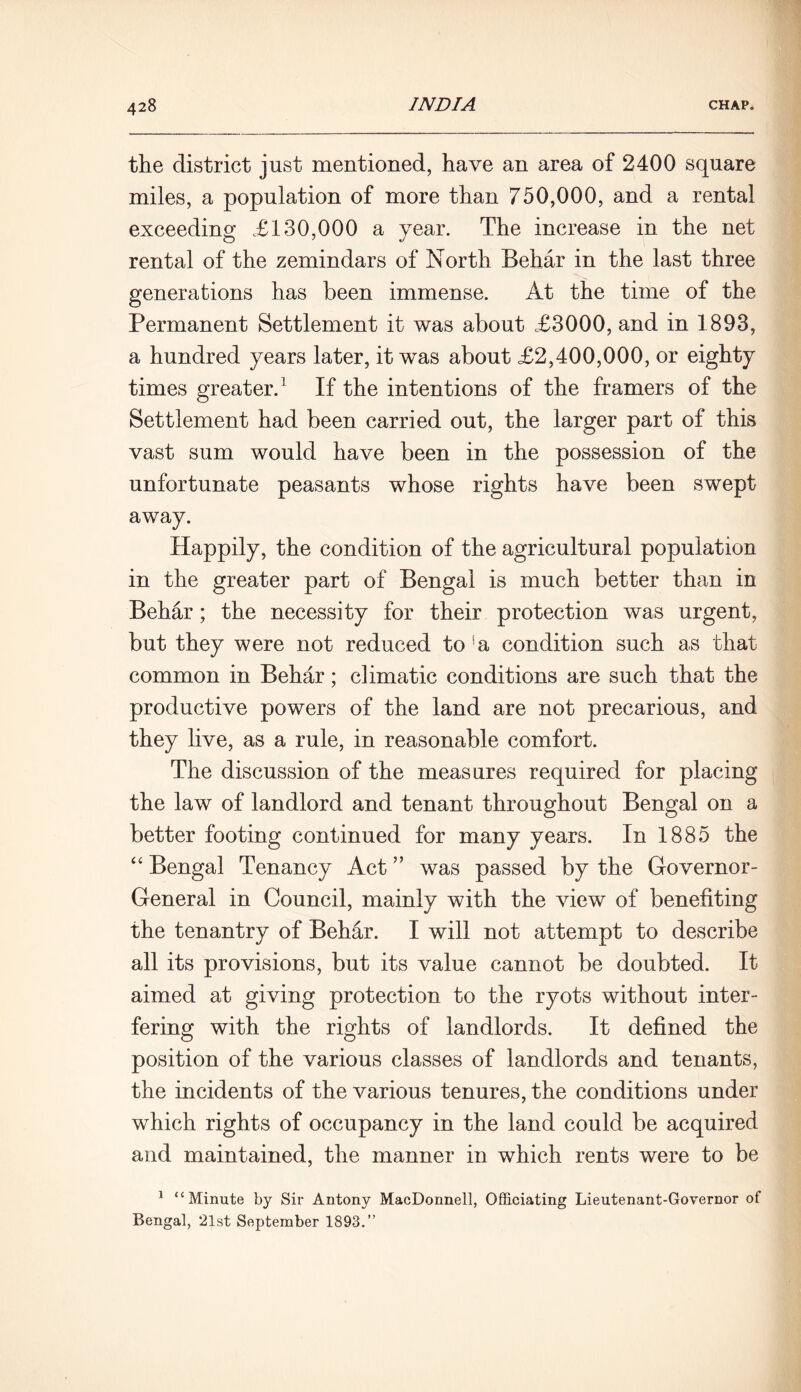 the district just mentioned, have an area of 2400 square miles, a population of more than 750,000, and a rental exceeding £130,000 a year. The increase in the net rental of the zemindars of North Behar in the last three generations has been immense. At the time of the Permanent Settlement it was about £3000, and in 1893, a hundred years later, it wTas about £2,400,000, or eighty times greater.1 If the intentions of the framers of the Settlement had been carried out, the larger part of this vast sum would have been in the possession of the unfortunate peasants whose rights have been swept away. Happily, the condition of the agricultural population in the greater part of Bengal is much better than in Behar; the necessity for their protection was urgent, but they were not reduced to !a condition such as that common in Behar; climatic conditions are such that the productive powers of the land are not precarious, and they live, as a rule, in reasonable comfort. The discussion of the measures required for placing the law of landlord and tenant throughout Bengal on a better footing continued for many years. In 1885 the “ Bengal Tenancy Act ” was passed by the Governor- General in Council, mainly with the view of benefiting the tenantry of Behar. I will not attempt to describe all its provisions, but its value cannot be doubted. It aimed at giving protection to the ryots without inter- fering with the rights of landlords. It defined the position of the various classes of landlords and tenants, the incidents of the various tenures, the conditions under which rights of occupancy in the land could be acquired and maintained, the manner in which rents were to be 1 “Minute by Sir Antony MacDonnell, Officiating Lieutenant-Governor of Bengal, 21st September 1893.”