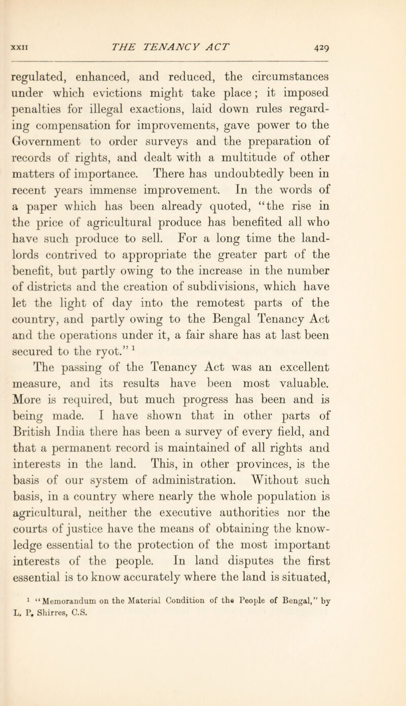 regulated, enhanced, and reduced, the circumstances under which evictions might take place; it imposed penalties for illegal exactions, laid down rules regard- ing compensation for improvements, gave power to the Government to order surveys and the preparation of records of rights, and dealt with a multitude of other matters of importance. There has undoubtedly been in recent years immense improvement. In the words of a paper which has been already quoted, “the rise in the price of agricultural produce has benefited all who have such produce to sell. For a long time the land- lords contrived to appropriate the greater part of the benefit, but partly owing to the increase in the number of districts and the creation of subdivisions, which have let the light of day into the remotest parts of the country, and partly owing to the Bengal Tenancy Act and the operations under it, a fair share has at last been secured to the ryot.” 1 The passing of the Tenancy Act was an excellent measure, and its results have been most valuable. More is required, but much progress has been and is being made. I have shown that in other parts of British India there has been a survey of every field, and that a permanent record is maintained of all rights and interests in the land. This, in other provinces, is the basis of our system of administration. Without such basis, in a country where nearly the whole population is agricultural, neither the executive authorities nor the courts of justice have the means of obtaining the know- ledge essential to the protection of the most important interests of the people. In land disputes the first essential is to know accurately where the land is situated, 1 “Memorandum on the Material Condition of the People of Bengal,” by L. P. Shirres, C.S.