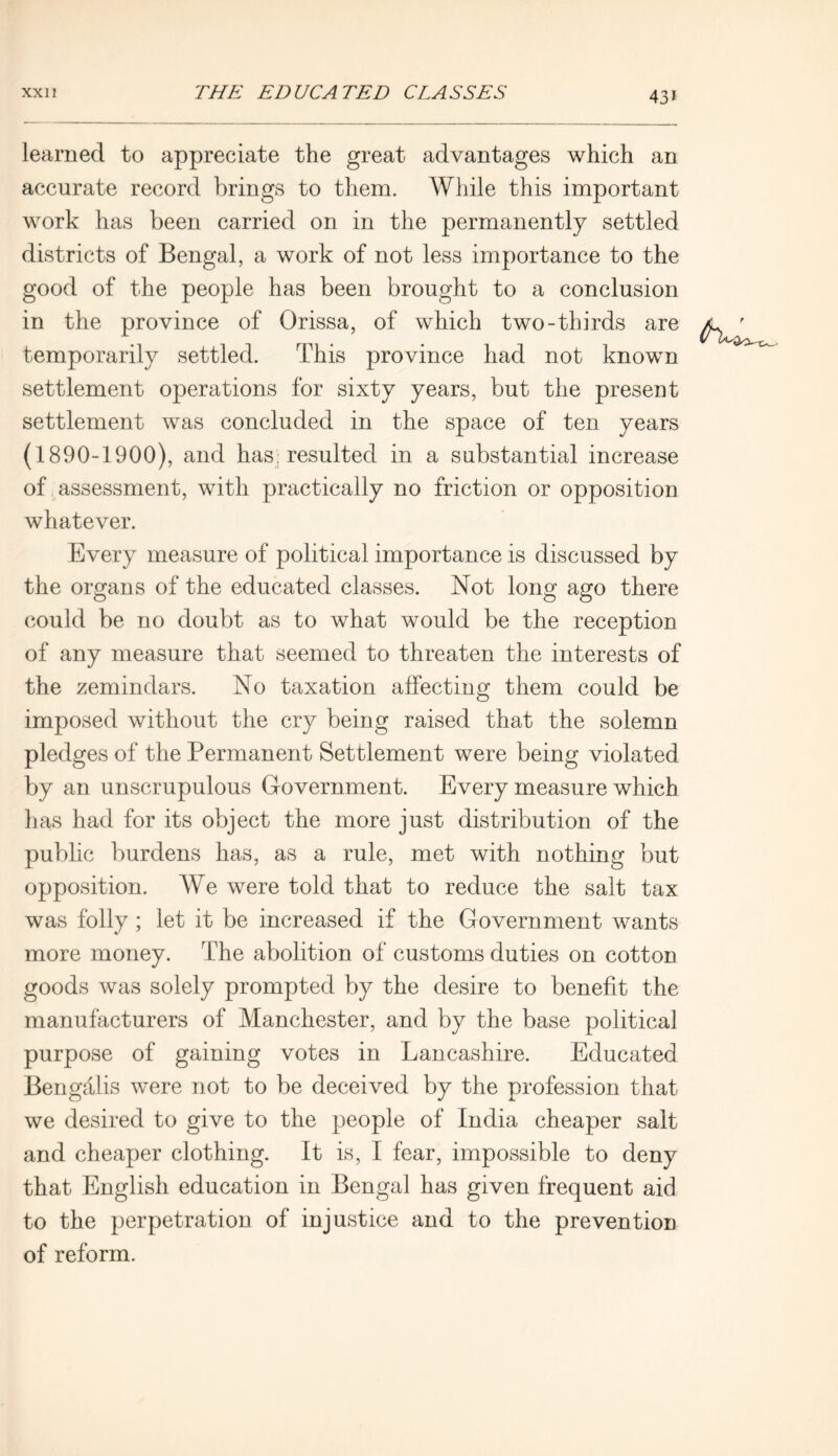 43* learned to appreciate the great advantages which an accurate record brings to them. While this important work has been carried on in the permanently settled districts of Bengal, a work of not less importance to the good of the people has been brought to a conclusion in the province of Orissa, of which two-thirds are temporarily settled. This province had not known settlement operations for sixty years, but the present settlement was concluded in the space of ten years (1890-1900), and has resulted in a substantial increase of assessment, with practically no friction or opposition whatever. Every measure of political importance is discussed by the organs of the educated classes. Not long ago there could be no doubt as to what would be the reception of any measure that seemed to threaten the interests of the zemindars. No taxation affecting them could be imposed without the cry being raised that the solemn pledges of the Permanent Settlement were being violated by an unscrupulous Government. Every measure which has had for its object the more just distribution of the public burdens has, as a rule, met with nothing but opposition. AVe were told that to reduce the salt tax was folly; let it be increased if the Government wants more money. The abolition of customs duties on cotton goods was solely prompted by the desire to benefit the manufacturers of Manchester, and by the base political purpose of gaining votes in Lancashire. Educated Bengalis were not to be deceived by the profession that we desired to give to the people of India cheaper salt and cheaper clothing. It is, I fear, impossible to deny that English education in Bengal has given frequent aid to the perpetration of injustice and to the prevention of reform.