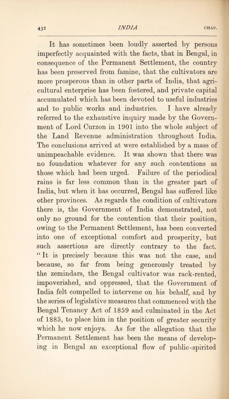 It has sometimes been loudly asserted by persons imperfectly acquainted with the facts, that in Bengal, in consequence of the Permanent Settlement, the country has been preserved from famine, that the cultivators are more prosperous than in other parts of India, that agri- cultural enterprise has been fostered, and private capital accumulated which has been devoted to useful industries and to public works and industries. I have already referred to the exhaustive inquiry made by the Govern- ment of Lord Curzon in 1901 into the whole subject of the Land Revenue administration throughout India. The conclusions arrived at were established by a mass of unimpeachable evidence. It was shown that there was no foundation whatever for any such contentions as those which had been urged. Failure of the periodical rains is far less common than in the greater part of India, but when it has occurred, Bengal has suffered like other provinces. As regards the condition of cultivators there is, the Government of India demonstrated, not only no ground for the contention that their position, owing to the Permanent Settlement, has been converted into one of exceptional comfort and prosperity, but such assertions are directly contrary to the fact. “It is precisely because this was not the case, and because, so far from being generously treated by the zemindars, the Bengal cultivator was rack-rented, impoverished, and oppressed, that the Government of India felt compelled to intervene on his behalf, and by the series of legislative measures that commenced with the Bengal Tenancy Act of 1859 and culminated in the Act of 1885, to place him in the position of greater security which he now enjoys. As for the allegation that the Permanent Settlement has been the means of develop- ing in Bengal an exceptional flow of public-spirited
