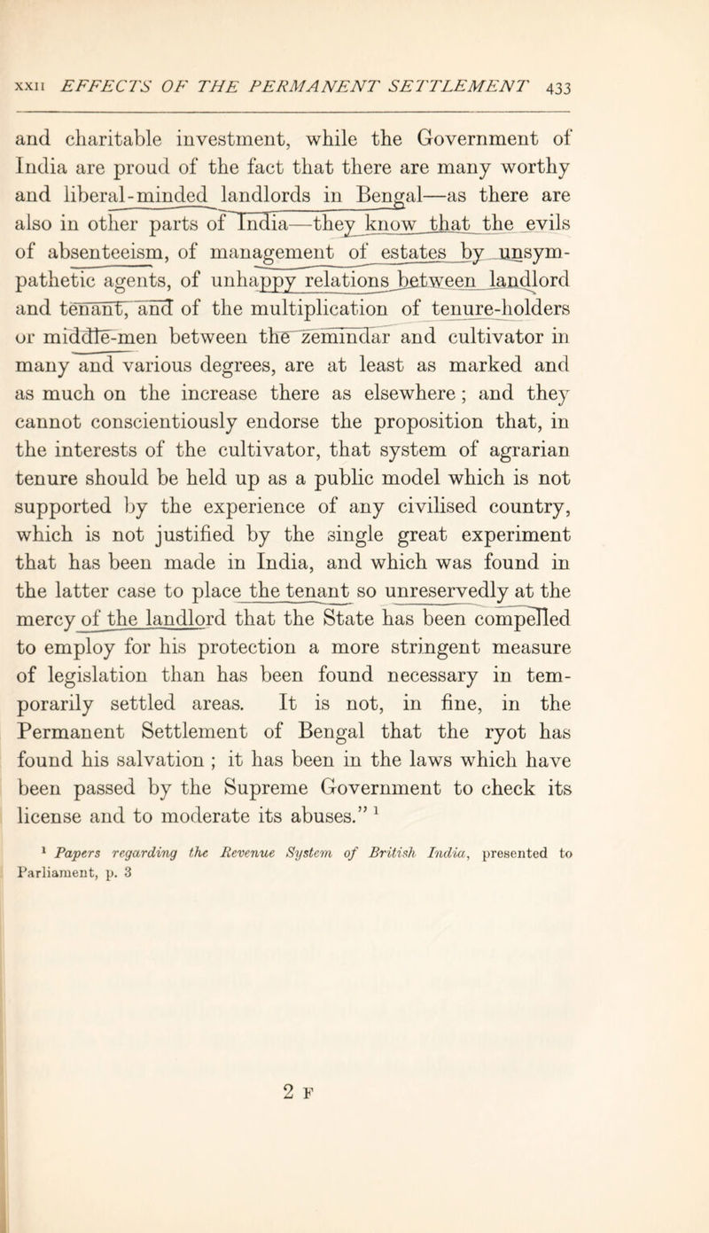 arid charitable investment, while the Government of India are proud of the fact that there are many worthy and liberal - minded^ landlords in Bengal—as there are also in other parts of India—they know Jdiat thejevils of absenteeism, of management of estates by junsym- pathetic agents, of unhappy relations_between landlord and tenantfknd of the multiplication of tenure-holders or middle-men between the zemmdar and cultivator in many and various degrees, are at least as marked and as much on the increase there as elsewhere; and they cannot conscientiously endorse the proposition that, in the interests of the cultivator, that system of agrarian tenure should be held up as a public model which is not supported by the experience of any civilised country, which is not justified by the single great experiment that has been made in India, and which was found in the latter case to place the tenant so unreservedly at the mercy of the landlord that the State has been compelled to employ for his protection a more stringent measure of legislation than has been found necessary in tem- porarily settled areas. It is not, in fine, in the Permanent Settlement of Bengal that the ryot has found his salvation ; it has been in the laws which have been passed by the Supreme Government to check its license and to moderate its abuses.’’1 1 Papers regarding the Revenue System, of British India, presented to Parliament, p. 3 2 F