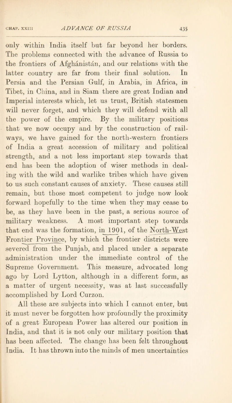 only within India itself but far beyond her borders. The problems connected with the advance of Russia to the frontiers of Afghanistan, and our relations with the latter country are far from their final solution. In Persia and the Persian Gulf, in Arabia, in Africa, in Tibet, in China, and in Siam there are great Indian and Imperial interests which, let us trust, British statesmen will never forget, and which they will defend with all the power of the empire. By the military positions that we now occupy and by the construction of rail- ways, we have gained for the north-western frontiers of India a great accession of military and political strength, and a not less important step towards that end has been the adoption of wiser methods in deal- ing with the wild and warlike tribes which have given to us such constant causes of anxiety. These causes still remain, but those most competent to judge now look forward hopefully to the time when they may cease to be, as they have been in the past, a serious source of military weakness. A most important step towards that end was the formation, in 1901, of the North-West Frontier Province, by which the frontier districts were severed from the Punjab, and placed under a separate administration under the immediate control of the Supreme Government. This measure, advocated long ago by Lord Lytton, although in a different form, as a matter of urgent necessity, was at last successfully accomplished by Lord Curzon. All these are subjects into which I cannot enter, but it must never be forgotten how profoundly the proximity of a great European Power has altered our position in India, and that it is not only our military position that has been affected. The change has been felt throughout India. It has thrown into the minds of men uncertainties