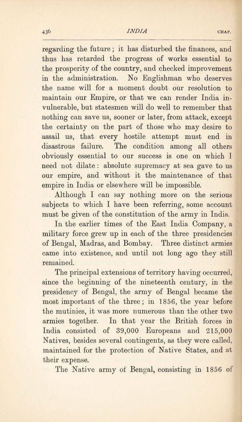 regarding the future; it has disturbed the finances, and thus has retarded the progress of works essential to the prosperity of the country, and checked improvement in the administration. No Englishman who deserves the name will for a moment doubt our resolution to maintain our Empire, or that we can render India in- vulnerable, but statesmen will do well to remember that nothing can save us, sooner or later, from attack, except the certainty on the part of those who may desire to assail us, that every hostile attempt must end in disastrous failure. The condition among all others obviously essential to our success is one on which I need not dilate : absolute supremacy at sea gave to us our empire, and without it the maintenance of that empire in India or elsewhere will be impossible. Although I can say nothing more on the serious subjects to which I have been referring, some account must be given of the constitution of the army in India. In the earlier times of the East India Company, a military force grew up in each of the three presidencies of Bengal, Madras, and Bombay. Three distinct armies came into existence, and until not long ago they still remained. The principal extensions of territory having occurred, since the beginning of the nineteenth century, in the presidency of Bengal, the army of Bengal became the most important of the three; in 1856, the year before the mutinies, it was more numerous than the other two armies together. In that year the British forces in India consisted of 39,000 Europeans and 215,000 Natives, besides several contingents, as they were called, maintained for the protection of Native States, and at their expense. The Native army of Bengal, consisting in 1856 of