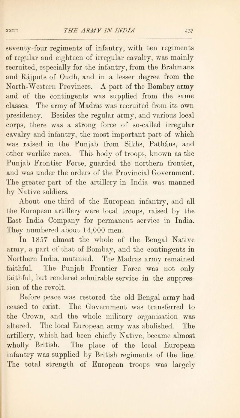 seventy-four regiments of infantry, with ten regiments of regular and eighteen of irregular cavalry, was mainly recruited, especially for the infantry, from the Brahmans and Rajputs of Oudh, and in a lesser degree from the North-Western Provinces. A part of the Bombay army and of the contingents was supplied from the same classes. The army of Madras was recruited from its own presidency. Besides the regular army, and various local corps, there was a strong force of so-called irregular cavalry and infantry, the most important part of which was raised in the Punjab from Sikhs, Pathans, and other warlike races. This body of troops, known as the Punjab Frontier Force, guarded the northern frontier, and was under the orders of the Provincial Government. The greater part of the artillery in India was manned by Native soldiers. About one-third of the European infantry, and all the European artillery were local troops, raised by the East India Company for permanent service in India. They numbered about 14,000 men. In 1857 almost the whole of the Bengal Native army, a part of that of Bombay, and the contingents in Northern India, mutinied. The Madras army remained faithful. The Punjab Frontier Force was not only faithful, but rendered admirable service in the suppres- sion of the revolt. Before peace was restored the old Bengal army had ceased to exist. The Government was transferred to the Crown, and the whole military organisation was altered. The local European army was abolished. The artillery, which had been chiefly Native, became almost wholly British. The place of the local European infantry was supplied by British regiments of the line. The total strength of European troops was largely