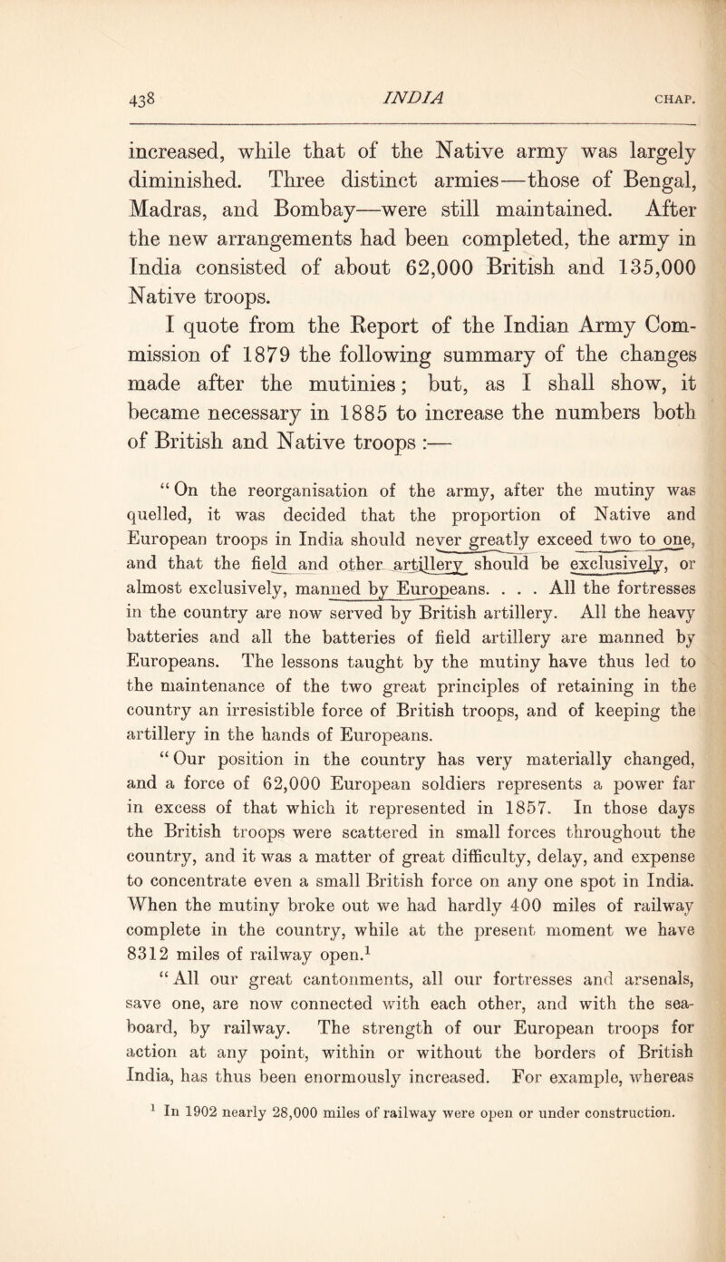 increased, while that of the Native army was largely diminished. Three distinct armies—those of Bengal, Madras, and Bombay—were still maintained. After the new arrangements had been completed, the army in India consisted of about 62,000 British and 135,000 Native troops. I quote from the Report of the Indian Army Com- mission of 1879 the following summary of the changes made after the mutinies; but, as I shall show, it became necessary in 1885 to increase the numbers both of British and Native troops :— “ On the reorganisation of the army, after the mutiny was quelled, it was decided that the proportion of Native and European troops in India should never greatly exceed two to one, and that the field and other artillery should be exclusively, or almost exclusively, manned by Europeans. . . . All the fortresses in the country are now served by British artillery. All the heavy batteries and all the batteries of field artillery are manned by Europeans. The lessons taught by the mutiny have thus led to the maintenance of the two great principles of retaining in the country an irresistible force of British troops, and of keeping the artillery in the hands of Europeans. “ Our position in the country has very materially changed, and a force of 62,000 European soldiers represents a power far in excess of that which it represented in 1857. In those days the British troops were scattered in small forces throughout the country, and it was a matter of great difficulty, delay, and expense to concentrate even a small British force on any one spot in India. When the mutiny broke out we had hardly 400 miles of railway complete in the country, while at the present moment we have 8312 miles of railway open.1 “ All our great cantonments, all our fortresses and arsenals, save one, are now connected with each other, and with the sea- board, by railway. The strength of our European troops for action at any point, within or without the borders of British India, has thus been enormously increased. For example, whereas 1 In 1902 nearly 28,000 miles of railway were open or under construction.