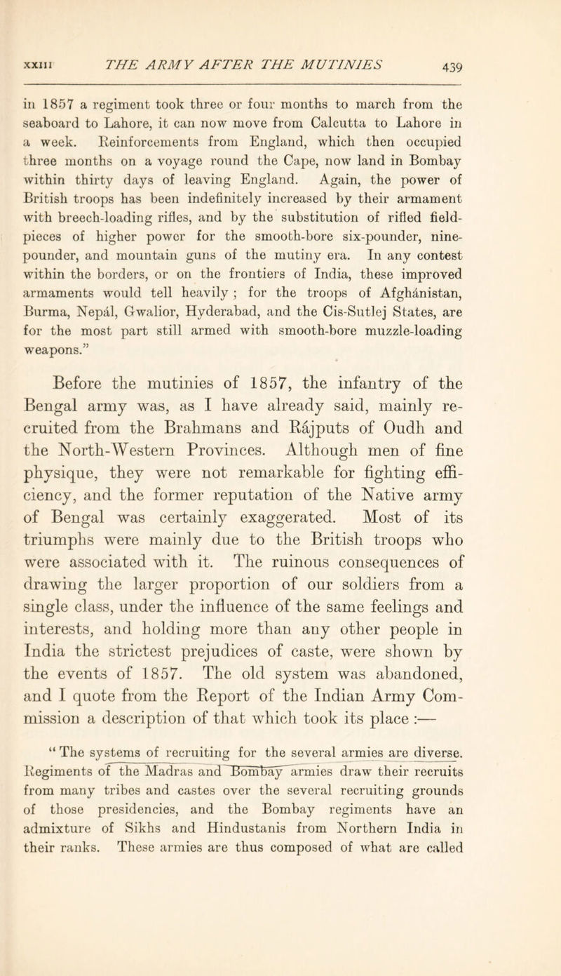 in 1857 a regiment took three or four months to march from the seaboard to Lahore, it can now move from Calcutta to Lahore in a week. Reinforcements from England, which then occupied three months on a voyage round the Cape, now land in Bombay within thirty days of leaving England. Again, the power of British troops has been indefinitely increased by their armament with breech-loading rifles, and by the substitution of rifled field- pieces of higher power for the smooth-bore six-pounder, nine- pounder, and mountain guns of the mutiny era. In any contest within the borders, or on the frontiers of India, these improved armaments would tell heavily ; for the troops of Afghanistan, Burma, Nepal, Gwalior, Hyderabad, and the Cis-Sutlej States, are for the most part still armed with smooth-bore muzzle-loading weapons.” Before the mutinies of 1857, the infantry of the Bengal army was, as I have already said, mainly re- cruited from the Brahmans and Rajputs of Oudli and the North-Western Provinces. Although men of fine physique, they were not remarkable for fighting effi- ciency, and the former reputation of the Native army of Bengal was certainly exaggerated. Most of its triumphs were mainly due to the British troops who were associated with it. The ruinous consequences of drawing the larger proportion of our soldiers from a single class, under the influence of the same feelings and interests, and holding more than any other people in India the strictest prejudices of caste, were shown by the events of 1857. The old system was abandoned, and I quote from the Report of the Indian Army Com- mission a description of that which took its place :— “ The systems of recruiting for the several armies are diverse. Regiments of the Madras and tBonibayhirmies draw their recruits from many tribes and castes over the several recruiting grounds of those presidencies, and the Bombay regiments have an admixture of Sikhs and Hindustanis from Northern India in their ranks. These armies are thus composed of what are called