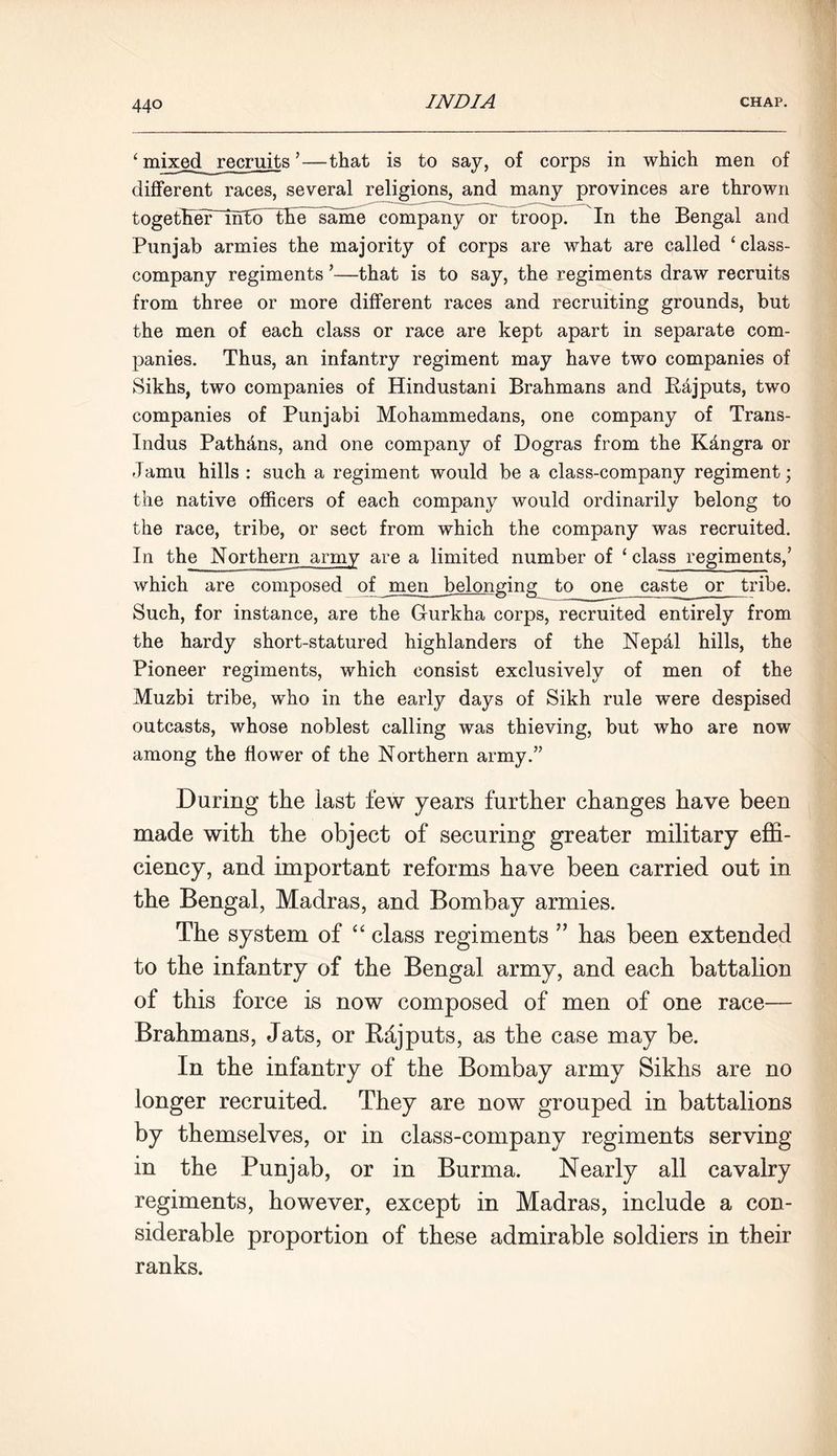 ‘ mixed recruits ’—that is to say, of corps in which men of different races, several religions, and many provinces are thrown togetHelr_nftd~the same company or troop. In the Bengal and Punjab armies the majority of corps are what are called ‘class- company regiments ’—that is to say, the regiments draw recruits from three or more different races and recruiting grounds, but the men of each class or race are kept apart in separate com- panies. Thus, an infantry regiment may have two companies of Sikhs, two companies of Hindustani Brahmans and Rajputs, two companies of Punjabi Mohammedans, one company of Trans- Indus Pathdns, and one company of Dogras from the K&ngra or -Tamu hills : such a regiment would be a class-company regiment; the native officers of each company would ordinarily belong to the race, tribe, or sect from which the company was recruited. In the Northern army are a limited number of ‘ class regiments,’ which are composed of men belonging to one caste or tribe. Such, for instance, are the Gurkha corps, recruited entirely from the hardy short-statured highlanders of the Nepdl hills, the Pioneer regiments, which consist exclusively of men of the Muzbi tribe, who in the early days of Sikh rule were despised outcasts, whose noblest calling was thieving, but who are now among the flower of the Northern army.” During the last few years further changes have been made with the object of securing greater military effi- ciency, and important reforms have been carried out in the Bengal, Madras, and Bombay armies. The system of “ class regiments ” has been extended to the infantry of the Bengal army, and each battalion of this force is now composed of men of one race— Brahmans, Jats, or Rdjputs, as the case may be. In the infantry of the Bombay army Sikhs are no longer recruited. They are now grouped in battalions by themselves, or in class-company regiments serving in the Punjab, or in Burma. Nearly all cavalry regiments, however, except in Madras, include a con- siderable proportion of these admirable soldiers in their ranks.