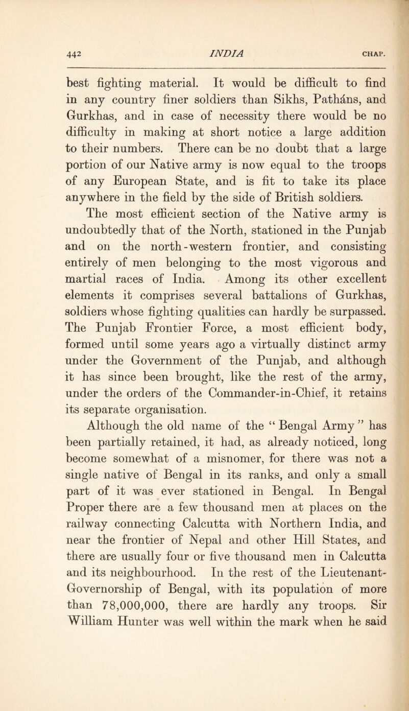 best fighting material. It would be difficult to find in any country finer soldiers than Sikhs, Pathans, and Gurkhas, and in case of necessity there would be no difficulty in making at short notice a large addition to their numbers. There can be no doubt that a large portion of our Native army is now equal to the troops of any European State, and is fit to take its place anywhere in the field by the side of British soldiers. The most efficient section of the Native army is undoubtedly that of the North, stationed in the Punjab and on the north-western frontier, and consisting entirely of men belonging to the most vigorous and martial races of India. Among its other excellent elements it comprises several battalions of Gurkhas, soldiers wffiose fighting qualities can hardly be surpassed. The Punjab Frontier Force, a most efficient body, formed until some years ago a virtually distinct army under the Government of the Punjab, and although it has since been brought, like the rest of the army, under the orders of the Commander-in-Chief, it retains its separate organisation. Although the old name of the “ Bengal Army ” has been partially retained, it had, as already noticed, long become somewhat of a misnomer, for there was not a single native of Bengal in its ranks, and only a small part of it was ever stationed in Bengal. In Bengal Proper there are a few thousand men at places on the railway connecting Calcutta with Northern India, and near the frontier of Nepal and other Hill States, and there are usually four or five thousand men in Calcutta and its neighbourhood. In the rest of the Lieutenant- Governorship of Bengal, with its population of more than 78,000,000, there are hardly any troops. Sir William Hunter was well within the mark when he said