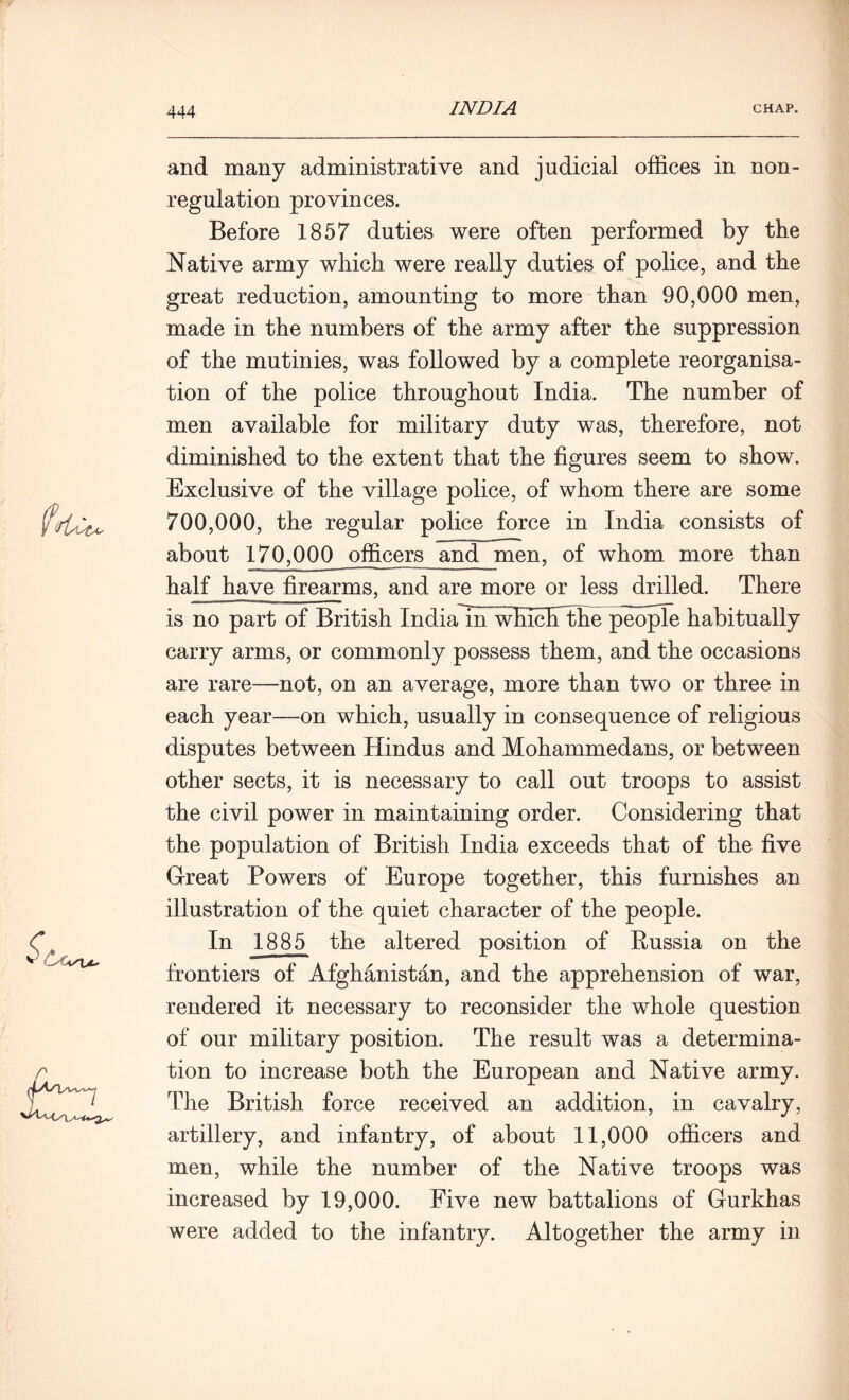 and many administrative and judicial offices in non- regulation provinces. Before 1857 duties were often performed by the Native army which were really duties of police, and the great reduction, amounting to more than 90,000 men, made in the numbers of the army after the suppression of the mutinies, was followed by a complete reorganisa- tion of the police throughout India. The number of men available for military duty was, therefore, not diminished to the extent that the figures seem to show. Exclusive of the village police, of whom there are some 700,000, the regular police force in India consists of about 170,000 officers and men, of whom more than half have firearms, and are more or less drilled. There is no part of British IndiaTuTwEcFthe people habitually carry arms, or commonly possess them, and the occasions are rare—not, on an average, more than two or three in each year—on which, usually in consequence of religious disputes between Hindus and Mohammedans, or between other sects, it is necessary to call out troops to assist the civil power in maintaining order. Considering that the population of British India exceeds that of the five Great Powers of Europe together, this furnishes an illustration of the quiet character of the people. In 1885 the altered position of Russia on the frontiers of Afghanistan, and the apprehension of war, rendered it necessary to reconsider the whole question of our military position. The result was a determina- tion to increase both the European and Native army. The British force received an addition, in cavalry, artillery, and infantry, of about 11,000 officers and men, while the number of the Native troops was increased by 19,000. Five new battalions of Gurkhas were added to the infantry. Altogether the army in