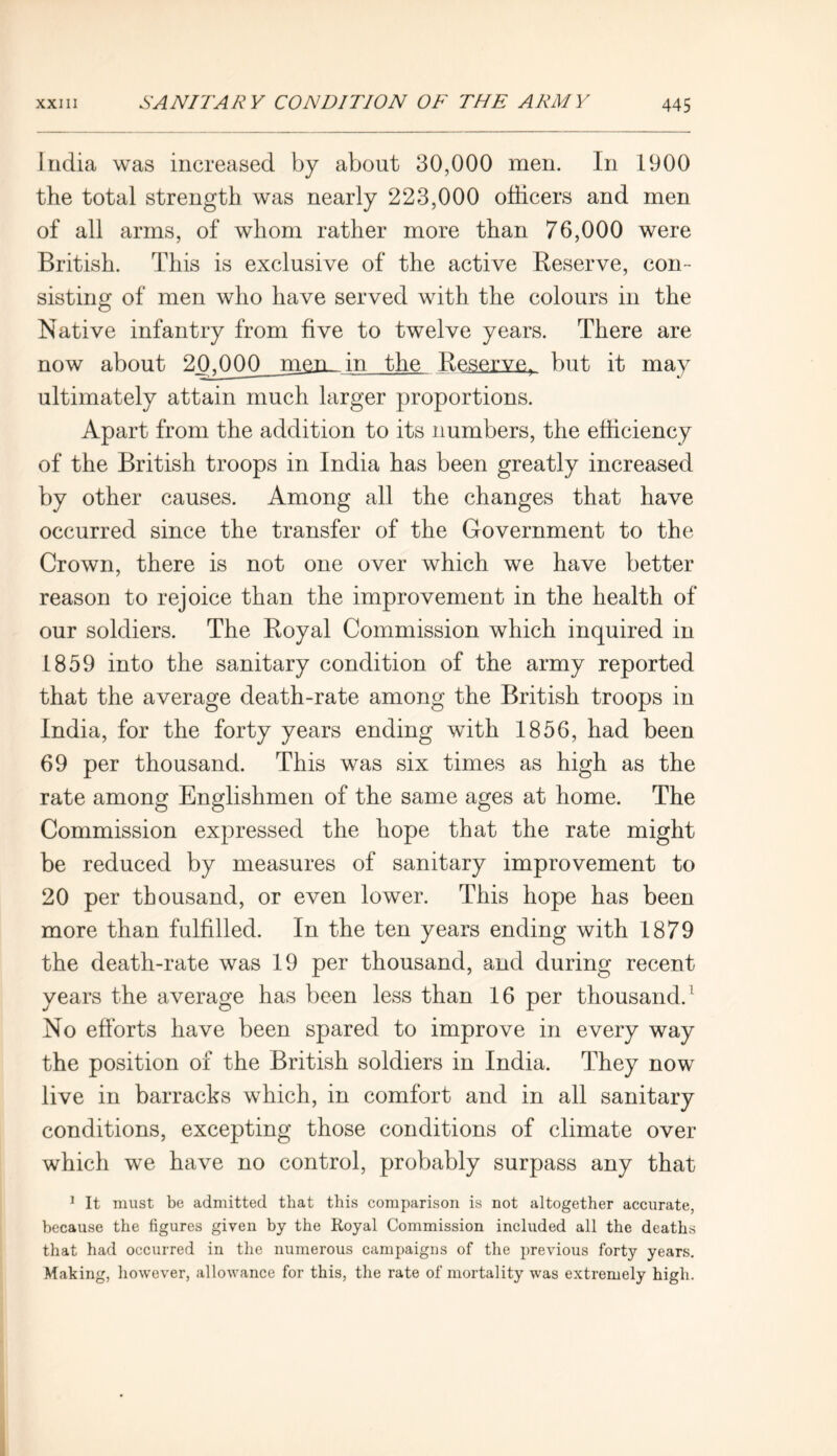India was increased by about 30,000 men. In 1900 the total strength was nearly 223,000 officers and men of all arms, of whom rather more than 76,000 were British. This is exclusive of the active Reserve, con- sisting of men who have served with the colours in the Native infantry from five to twelve years. There are now about 20,000 m&nffin the Reserve, but it may ultimately attain much larger proportions. Apart from the addition to its numbers, the efficiency of the British troops in India has been greatly increased by other causes. Among all the changes that have occurred since the transfer of the Government to the Crown, there is not one over which we have better reason to rejoice than the improvement in the health of our soldiers. The Royal Commission which inquired in 1859 into the sanitary condition of the army reported that the average death-rate among the British troops in India, for the forty years ending with 1856, had been 69 per thousand. This was six times as high as the rate among Englishmen of the same ages at home. The Commission expressed the hope that the rate might be reduced by measures of sanitary improvement to 20 per thousand, or even lower. This hope has been more than fulfilled. In the ten years ending with 1879 the death-rate was 19 per thousand, and during recent years the average has been less than 16 per thousand.1 No efforts have been spared to improve in every way the position of the British soldiers in India. They now live in barracks which, in comfort and in all sanitary conditions, excepting those conditions of climate over which we have no control, probably surpass any that 1 It must be admitted that this comparison is not altogether accurate, because the figures given by the Royal Commission included all the deaths that had occurred in the numerous campaigns of the previous forty years. Making, however, allowance for this, the rate of mortality was extremely high.