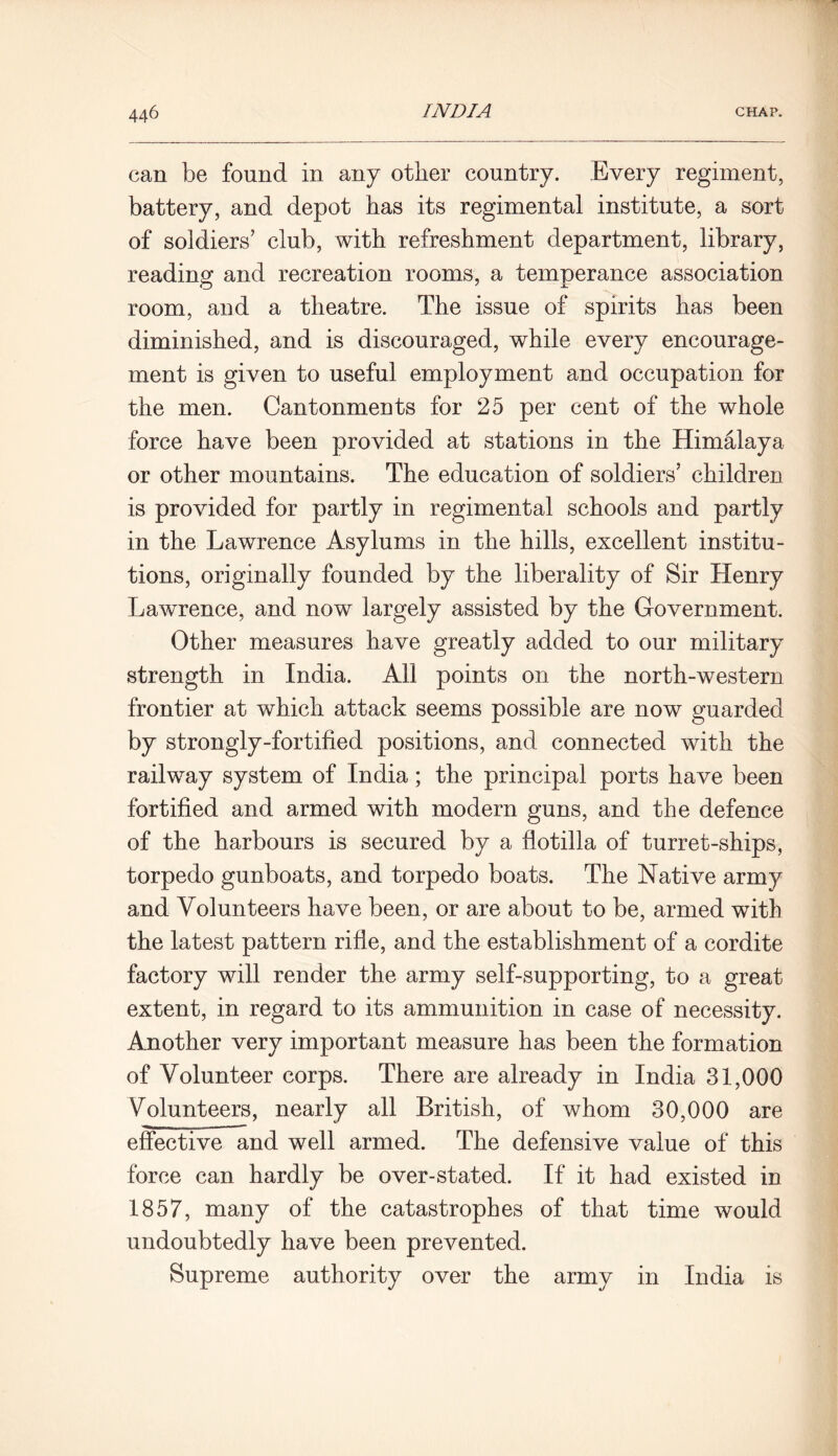 can be found in any other country. Every regiment, battery, and depot has its regimental institute, a sort of soldiers’ club, with refreshment department, library, reading and recreation rooms, a temperance association room, and a theatre. The issue of spirits has been diminished, and is discouraged, while every encourage- ment is given to useful employment and occupation for the men. Cantonments for 25 per cent of the whole force have been provided at stations in the Himalaya or other mountains. The education of soldiers’ children is provided for partly in regimental schools and partly in the Lawrence Asylums in the hills, excellent institu- tions, originally founded by the liberality of Sir Henry Lawrence, and now largely assisted by the Government. Other measures have greatly added to our military strength in India. All points on the north-western frontier at which attack seems possible are now guarded by strongly-fortified positions, and connected with the railway system of India; the principal ports have been fortified and armed with modern guns, and the defence of the harbours is secured by a flotilla of turret-ships, torpedo gunboats, and torpedo boats. The Native army and Volunteers have been, or are about to be, armed with the latest pattern rifle, and the establishment of a cordite factory will render the army self-supporting, to a great extent, in regard to its ammunition in case of necessity. Another very important measure has been the formation of Volunteer corps. There are already in India 31,000 Volunteers, nearly all British, of whom 30,000 are effective and well armed. The defensive value of this force can hardly be over-stated. If it had existed in 1857, many of the catastrophes of that time would undoubtedly have been prevented. Supreme authority over the army in India is