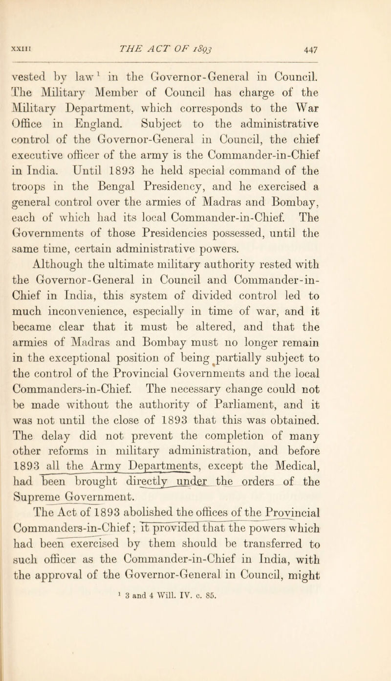 vested by law1 in the Governor-General in Council. The Military Member of Council has charge of the Military Department, which corresponds to the War Office in England. Subject to the administrative control of the Governor-General in Council, the chief executive officer of the army is the Commander-in-Chief in India. Until 1893 he held special command of the troops in the Bengal Presidency, and he exercised a general control over the armies of Madras and Bombay, each of which had its local Commander-in-Chief. The Governments of those Presidencies possessed, until the same time, certain administrative powers. Although the ultimate military authority rested with the Governor-General in Council and Commander-in- Chief in India, this system of divided control led to much inconvenience, especially in time of war, and it became clear that it must be altered, and that the armies of Madras and Bombay must no longer remain in the exceptional position of being partially subject to the control of the Provincial Governments and the local Commanders-in-Chief. The necessary change could not be made without the authority of Parliament, and it was not until the close of 1893 that this was obtained. The delay did not prevent the completion of many other reforms in military administration, and before 1893 all the Army Departments, except the Medical, had been brought directly^ under the orders of the Supreme Government. The Act of 1893 abolished the offices of the Provincial Commanders-in-Chief; It provided that the powers which had been exercised by them should be transferred to such officer as the Commander-in-Chief in India, with the approval of the Governor-General in Council, might 1 3 and 4 Will. IV. c. 85.